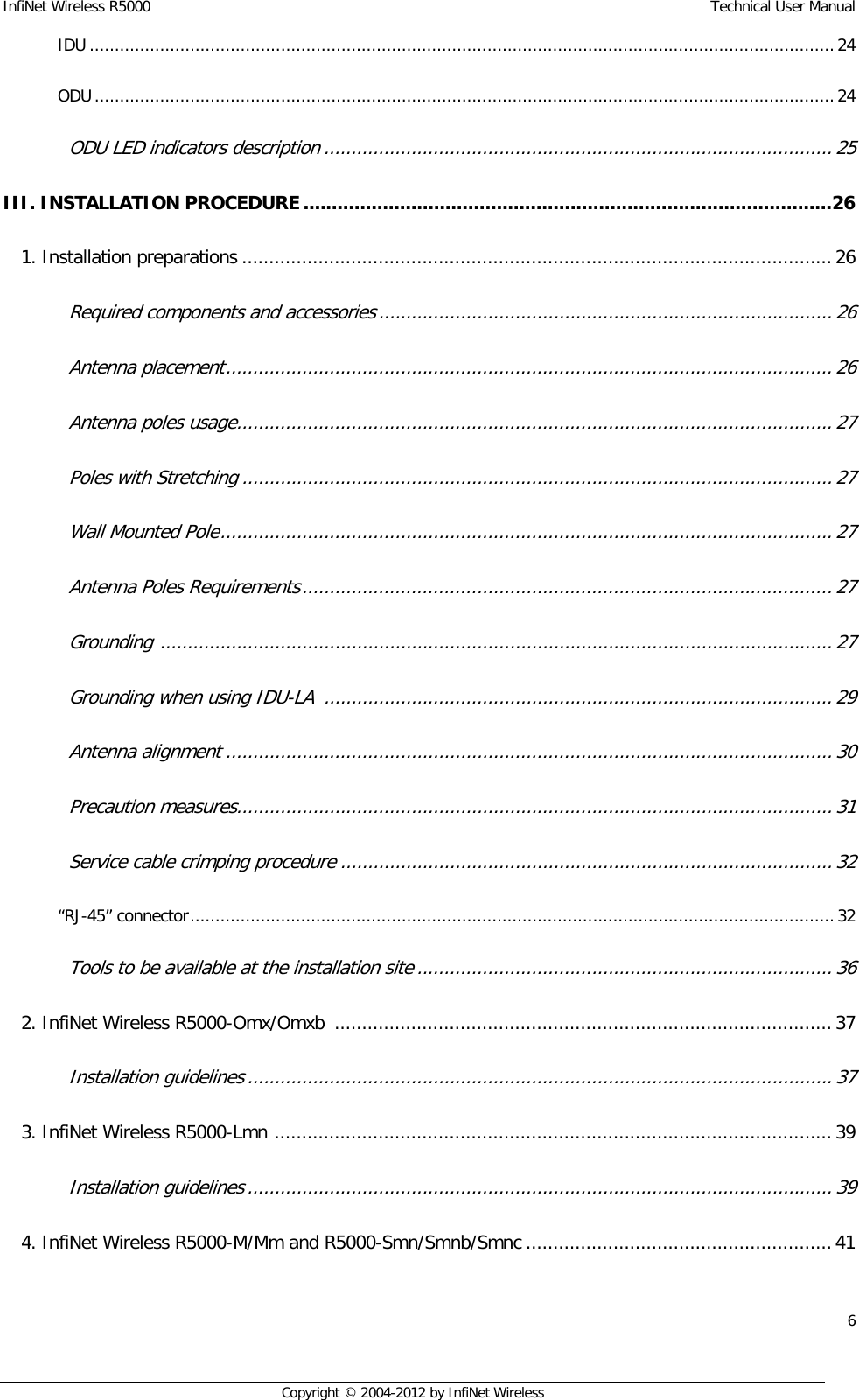 InfiNet Wireless R5000    Technical User Manual 6    Copyright © 2004-2012 by InfiNet Wireless IDU .................................................................................................................................................... 24  ODU ................................................................................................................................................... 24  ODU LED indicators description ............................................................................................. 25  III. INSTALLATION PROCEDURE ............................................................................................. 26  1. Installation preparations ............................................................................................................ 26  Required components and accessories ................................................................................... 26  Antenna placement ............................................................................................................... 26  Antenna poles usage............................................................................................................. 27  Poles with Stretching ............................................................................................................ 27  Wall Mounted Pole ................................................................................................................ 27  Antenna Poles Requirements ................................................................................................. 27  Grounding  ........................................................................................................................... 27  Grounding when using IDU-LA  ............................................................................................. 29  Antenna alignment ............................................................................................................... 30  Precaution measures............................................................................................................. 31  Service cable crimping procedure .......................................................................................... 32  “RJ-45” connector ................................................................................................................................ 32  Tools to be available at the installation site ............................................................................ 36  2. InfiNet Wireless R5000-Omx/Omxb  ........................................................................................... 37  Installation guidelines ........................................................................................................... 37  3. InfiNet Wireless R5000-Lmn  ...................................................................................................... 39  Installation guidelines ........................................................................................................... 39  4. InfiNet Wireless R5000-M/Mm and R5000-Smn/Smnb/Smnc ........................................................ 41  