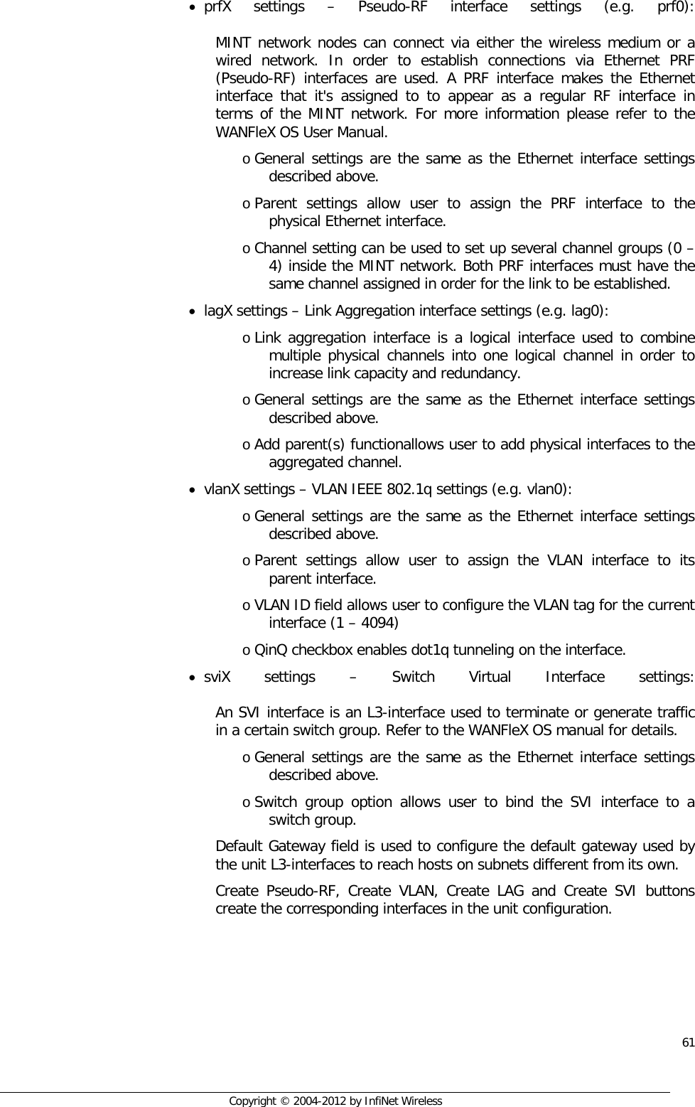  61     Copyright © 2004-2012 by InfiNet Wireless • prfX settings –  Pseudo-RF interface settings (e.g. prf0):  MINT network nodes can connect via either the wireless medium or a wired network. In order to establish connections via Ethernet PRF (Pseudo-RF) interfaces are used. A PRF interface makes the Ethernet interface that it&apos;s assigned to to appear as a regular RF interface in terms of the MINT network. For more information please refer to the WANFleX OS User Manual. o General settings are the same as the Ethernet interface settings described above.  o Parent settings allow user to assign the PRF interface to the physical Ethernet interface.  o Channel setting can be used to set up several channel groups (0 – 4) inside the MINT network. Both PRF interfaces must have the same channel assigned in order for the link to be established. • lagX settings – Link Aggregation interface settings (e.g. lag0): o Link aggregation interface is a logical interface used to combine multiple physical channels into one logical channel in order to increase link capacity and redundancy. o General settings are the same as the Ethernet interface settings described above.  o Add parent(s) functionallows user to add physical interfaces to the aggregated channel. • vlanX settings – VLAN IEEE 802.1q settings (e.g. vlan0):  o General settings are the same as the Ethernet interface settings described above.  o Parent settings allow user to assign the VLAN interface to its parent interface.  o VLAN ID field allows user to configure the VLAN tag for the current interface (1 – 4094)  o QinQ checkbox enables dot1q tunneling on the interface.  • sviX settings –  Switch Virtual Interface settings:  An SVI interface is an L3-interface used to terminate or generate traffic in a certain switch group. Refer to the WANFleX OS manual for details. o General settings are the same as the Ethernet interface settings described above.  o Switch group option allows user to bind the SVI interface to a switch group.  Default Gateway field is used to configure the default gateway used by the unit L3-interfaces to reach hosts on subnets different from its own. Create Pseudo-RF, Create VLAN, Create LAG and Create SVI buttons create the corresponding interfaces in the unit configuration. 