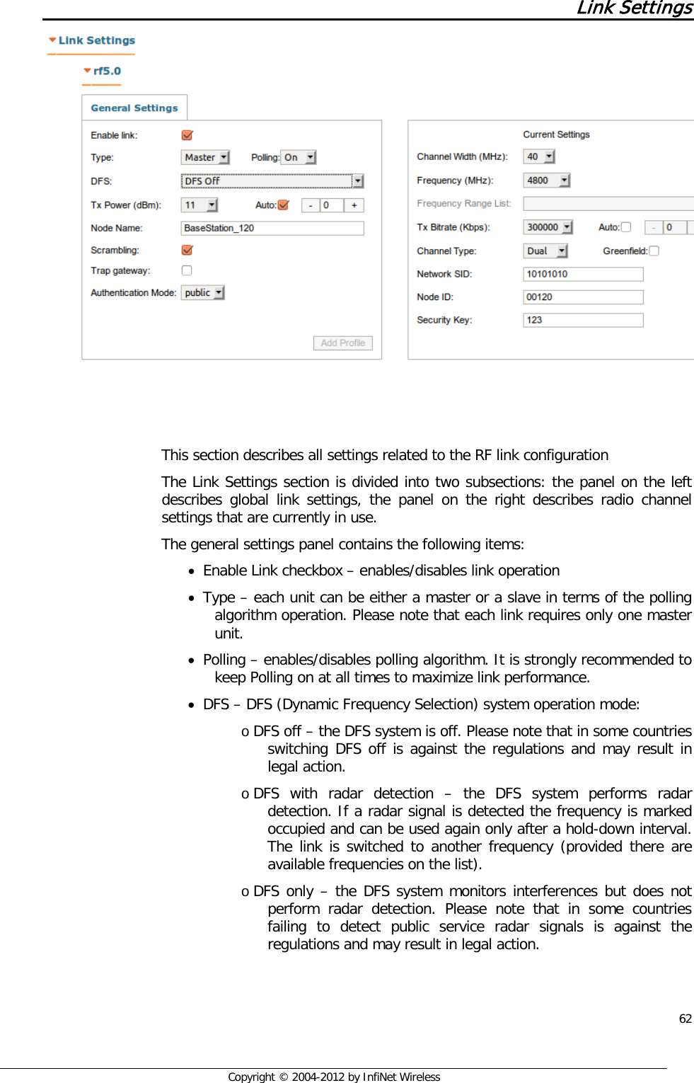  62     Copyright © 2004-2012 by InfiNet Wireless Link Settings      This section describes all settings related to the RF link configuration The Link Settings section is divided into two subsections: the panel on the left describes global link settings, the panel on the right describes radio channel settings that are currently in use. The general settings panel contains the following items: • Enable Link checkbox – enables/disables link operation • Type – each unit can be either a master or a slave in terms of the polling algorithm operation. Please note that each link requires only one master unit. • Polling – enables/disables polling algorithm. It is strongly recommended to keep Polling on at all times to maximize link performance. • DFS – DFS (Dynamic Frequency Selection) system operation mode: o DFS off – the DFS system is off. Please note that in some countries switching DFS off is against the regulations and may result in legal action. o DFS  with radar detection –  the DFS system performs radar detection. If a radar signal is detected the frequency is marked occupied and can be used again only after a hold-down interval. The link is switched to another frequency (provided there are available frequencies on the list). o DFS only – the DFS system monitors interferences but does not perform radar detection. Please note that in some countries failing to detect public service radar signals is against the regulations and may result in legal action. 