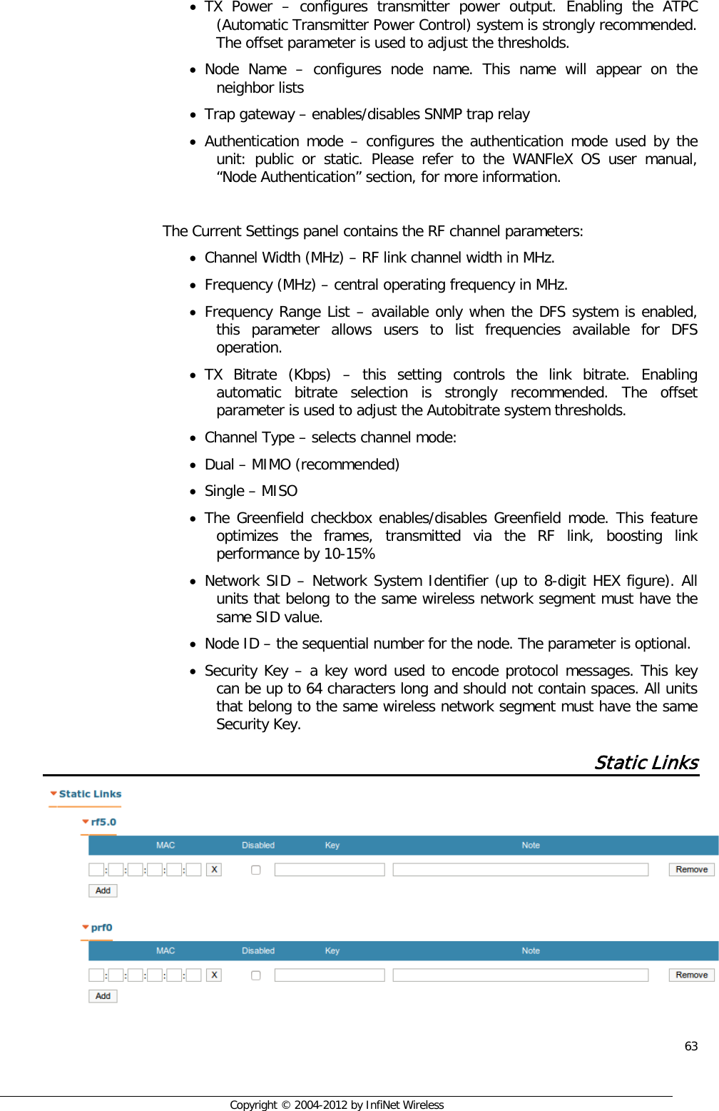  63     Copyright © 2004-2012 by InfiNet Wireless • TX Power  –  configures transmitter power output. Enabling the ATPC (Automatic Transmitter Power Control) system is strongly recommended. The offset parameter is used to adjust the thresholds. • Node Name –  configures node name. This name will appear on the neighbor lists • Trap gateway – enables/disables SNMP trap relay • Authentication mode – configures the authentication mode used by the unit: public or static. Please refer to the WANFleX OS user manual, “Node Authentication” section, for more information.  The Current Settings panel contains the RF channel parameters: • Channel Width (MHz) – RF link channel width in MHz. • Frequency (MHz) – central operating frequency in MHz. • Frequency Range List – available only when the DFS system is enabled, this parameter allows users to list frequencies available for DFS operation. • TX Bitrate (Kbps) –  this setting controls the link bitrate. Enabling automatic bitrate selection is strongly recommended. The offset parameter is used to adjust the Autobitrate system thresholds. • Channel Type – selects channel mode: • Dual – MIMO (recommended) • Single – MISO • The Greenfield checkbox enables/disables Greenfield mode. This feature optimizes the frames, transmitted via the RF link, boosting link performance by 10-15% • Network SID – Network System Identifier (up to 8-digit HEX figure). All units that belong to the same wireless network segment must have the same SID value.  • Node ID – the sequential number for the node. The parameter is optional. • Security Key – a key word used to encode protocol messages. This key can be up to 64 characters long and should not contain spaces. All units that belong to the same wireless network segment must have the same Security Key. Static Links   
