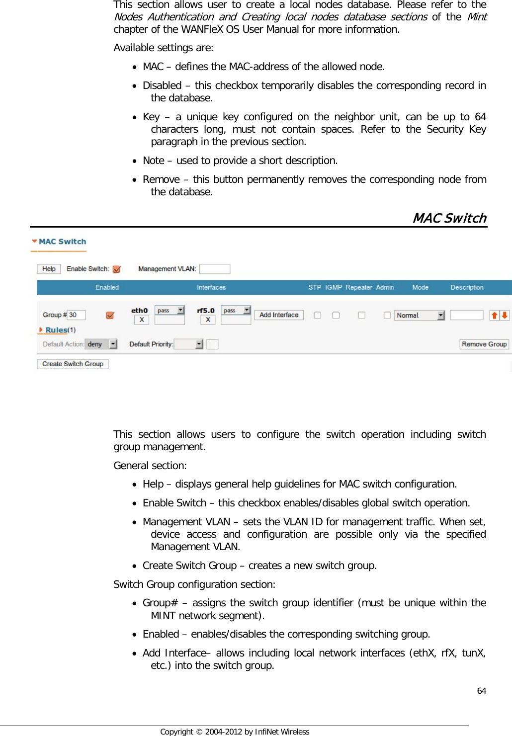  64     Copyright © 2004-2012 by InfiNet Wireless   This section allows user to create a local nodes database. Please refer to the Nodes Authentication and Creating local nodes database sections of the Mint chapter of the WANFleX OS User Manual for more information. Available settings are: • MAC – defines the MAC-address of the allowed node. • Disabled – this checkbox temporarily disables the corresponding record in the database. • Key  – a unique key configured on the neighbor unit, can be up to 64 characters long, must not contain spaces. Refer to the Security Key paragraph in the previous section. • Note – used to provide a short description. • Remove – this button permanently removes the corresponding node from the database. MAC Switch     This section allows users to configure the switch operation including switch group management.  General section:  • Help – displays general help guidelines for MAC switch configuration. • Enable Switch – this checkbox enables/disables global switch operation. • Management VLAN – sets the VLAN ID for management traffic. When set, device access and configuration are possible only via the specified Management VLAN. • Create Switch Group – creates a new switch group.  Switch Group configuration section:  • Group# – assigns the switch group identifier (must be unique within the MINT network segment). • Enabled – enables/disables the corresponding switching group. • Add Interface– allows including local network interfaces (ethX, rfX, tunX, etc.) into the switch group. 