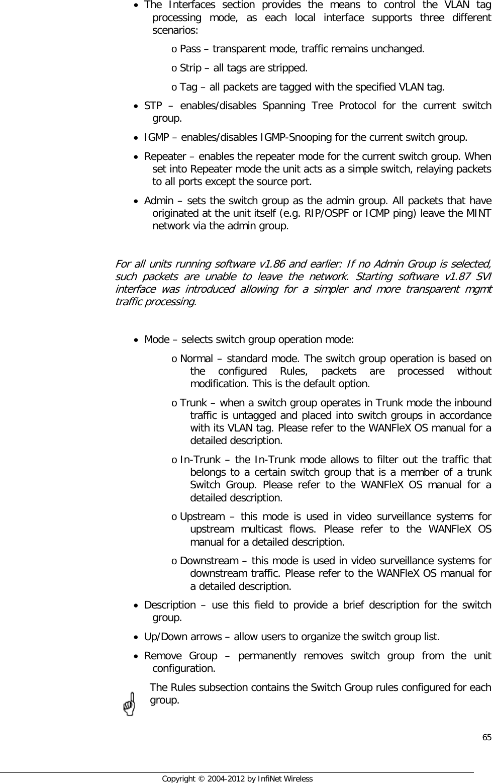  65     Copyright © 2004-2012 by InfiNet Wireless • The Interfaces section provides the means to control the VLAN tag processing mode, as each local interface supports three different scenarios: o Pass – transparent mode, traffic remains unchanged.  o Strip – all tags are stripped. o Tag – all packets are tagged with the specified VLAN tag. • STP  –  enables/disables Spanning Tree Protocol for the current switch group. • IGMP – enables/disables IGMP-Snooping for the current switch group. • Repeater – enables the repeater mode for the current switch group. When set into Repeater mode the unit acts as a simple switch, relaying packets to all ports except the source port. • Admin – sets the switch group as the admin group. All packets that have originated at the unit itself (e.g. RIP/OSPF or ICMP ping) leave the MINT network via the admin group.  For all units running software v1.86 and earlier: If no Admin Group is selected, such packets are unable to leave the network. Starting software v1.87 SVI interface was introduced allowing for a simpler and more transparent mgmt traffic processing.  • Mode – selects switch group operation mode: o Normal – standard mode. The switch group operation is based on the configured Rules, packets are processed without modification. This is the default option. o Trunk – when a switch group operates in Trunk mode the inbound traffic is untagged and placed into switch groups in accordance with its VLAN tag. Please refer to the WANFleX OS manual for a detailed description. o In-Trunk – the In-Trunk mode allows to filter out the traffic that belongs to a certain switch group that is a member of a trunk Switch Group. Please refer to the WANFleX OS manual for a detailed description.  o Upstream –  this mode is used in video surveillance systems for upstream multicast flows. Please refer to the WANFleX OS manual for a detailed description.  o Downstream – this mode is used in video surveillance systems for downstream traffic. Please refer to the WANFleX OS manual for a detailed description. • Description – use this field to provide a brief description for the switch group. • Up/Down arrows – allow users to organize the switch group list. • Remove Group –  permanently removes switch group from the unit configuration. The Rules subsection contains the Switch Group rules configured for each group. 