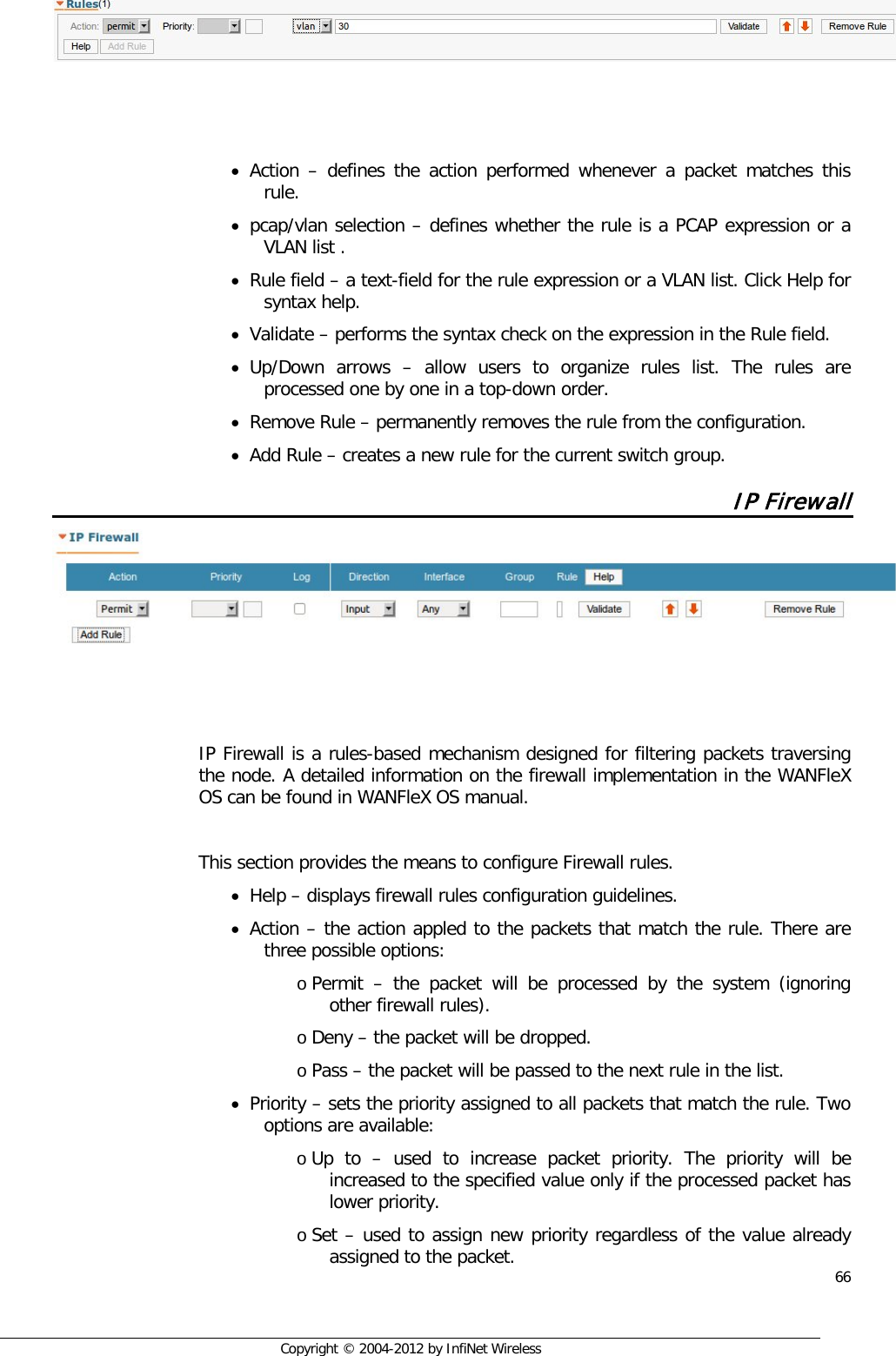  66     Copyright © 2004-2012 by InfiNet Wireless     • Action –  defines the action performed whenever a packet matches this rule. • pcap/vlan selection – defines whether the rule is a PCAP expression or a VLAN list . • Rule field – a text-field for the rule expression or a VLAN list. Click Help for syntax help. • Validate – performs the syntax check on the expression in the Rule field. • Up/Down arrows –  allow users to organize rules list. The rules are processed one by one in a top-down order. • Remove Rule – permanently removes the rule from the configuration. • Add Rule – creates a new rule for the current switch group. IP Firewall     IP Firewall is a rules-based mechanism designed for filtering packets traversing the node. A detailed information on the firewall implementation in the WANFleX OS can be found in WANFleX OS manual.  This section provides the means to configure Firewall rules.  • Help – displays firewall rules configuration guidelines. • Action – the action appled to the packets that match the rule. There are three possible options: o Permit  –  the packet will be processed by the system (ignoring other firewall rules). o Deny – the packet will be dropped. o Pass – the packet will be passed to the next rule in the list. • Priority – sets the priority assigned to all packets that match the rule. Two options are available: o Up to –  used to increase packet priority. The priority will be increased to the specified value only if the processed packet has lower priority. o Set – used to assign new priority regardless of the value already assigned to the packet. 