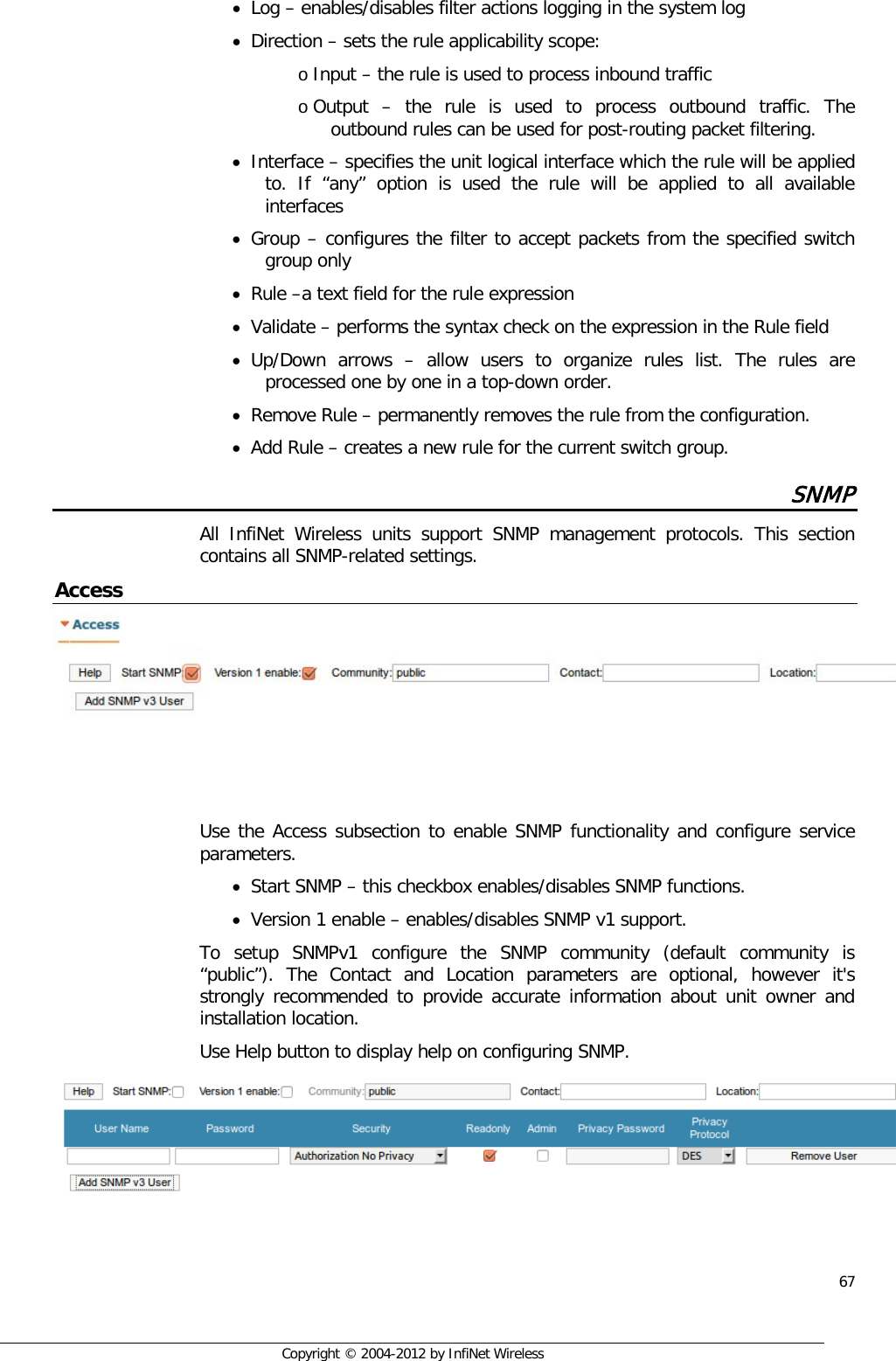  67     Copyright © 2004-2012 by InfiNet Wireless • Log – enables/disables filter actions logging in the system log  • Direction – sets the rule applicability scope: o Input – the rule is used to process inbound traffic o Output  –  the rule is used to process outbound traffic. The outbound rules can be used for post-routing packet filtering. • Interface – specifies the unit logical interface which the rule will be applied to. If “any” option is used the rule will be applied to all available interfaces  • Group – configures the filter to accept packets from the specified switch group only  • Rule –a text field for the rule expression • Validate – performs the syntax check on the expression in the Rule field  • Up/Down arrows –  allow users to organize rules list. The rules are processed one by one in a top-down order. • Remove Rule – permanently removes the rule from the configuration.  • Add Rule – creates a new rule for the current switch group. SNMP All InfiNet Wireless units support SNMP management protocols. This section contains all SNMP-related settings. Access     Use the Access subsection to enable SNMP functionality and configure service parameters.  • Start SNMP – this checkbox enables/disables SNMP functions. • Version 1 enable – enables/disables SNMP v1 support.  To setup SNMPv1 configure the SNMP community (default community is “public”). The Contact and Location parameters are optional, however it&apos;s strongly recommended to provide accurate information about unit owner and installation location. Use Help button to display help on configuring SNMP.    