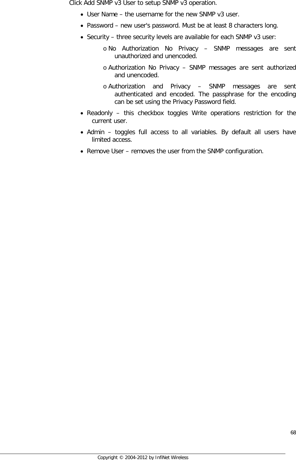  68     Copyright © 2004-2012 by InfiNet Wireless  Click Add SNMP v3 User to setup SNMP v3 operation. • User Name – the username for the new SNMP v3 user.  • Password – new user&apos;s password. Must be at least 8 characters long.  • Security – three security levels are available for each SNMP v3 user:  o No Authorization No Privacy –  SNMP messages are sent unauthorized and unencoded.  o Authorization No Privacy –  SNMP messages are sent authorized and unencoded.  o Authorization and Privacy –  SNMP messages are sent authenticated and encoded. The passphrase for the encoding can be set using the Privacy Password field. • Readonly  –  this checkbox toggles Write operations restriction for the current user. • Admin  –  toggles full access to all variables. By default all users have limited access. • Remove User – removes the user from the SNMP configuration. 