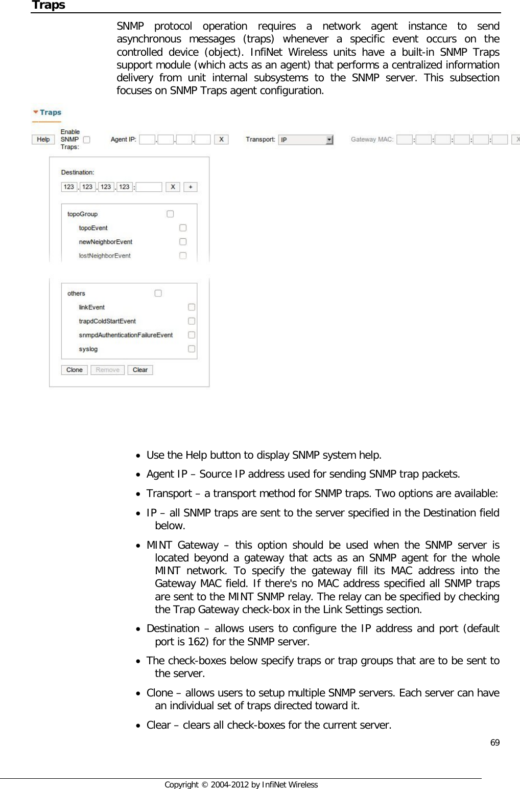  69     Copyright © 2004-2012 by InfiNet Wireless Traps SNMP protocol operation requires a network agent instance to send asynchronous messages (traps) whenever a specific event occurs on the controlled device (object). InfiNet Wireless units have a built-in SNMP Traps support module (which acts as an agent) that performs a centralized information delivery from unit internal subsystems to the SNMP server. This subsection focuses on SNMP Traps agent configuration.      • Use the Help button to display SNMP system help. • Agent IP – Source IP address used for sending SNMP trap packets. • Transport – a transport method for SNMP traps. Two options are available: • IP – all SNMP traps are sent to the server specified in the Destination field below. • MINT Gateway – this option should be used when the SNMP server is located beyond a gateway that acts as an SNMP agent for the whole MINT network. To specify the gateway fill its MAC address into the Gateway MAC field. If there&apos;s no MAC address specified all SNMP traps are sent to the MINT SNMP relay. The relay can be specified by checking the Trap Gateway check-box in the Link Settings section. • Destination – allows users to configure the IP address and port (default port is 162) for the SNMP server. • The check-boxes below specify traps or trap groups that are to be sent to the server. • Clone – allows users to setup multiple SNMP servers. Each server can have an individual set of traps directed toward it. • Clear – clears all check-boxes for the current server. 
