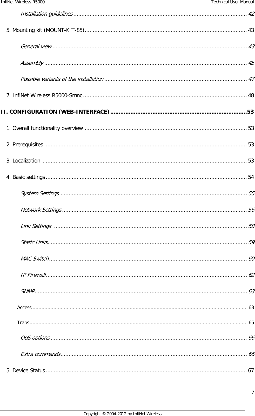 InfiNet Wireless R5000    Technical User Manual 7    Copyright © 2004-2012 by InfiNet Wireless Installation guidelines ........................................................................................................... 42  5. Mounting kit (MOUNT-KIT-85) .................................................................................................... 43  General view ........................................................................................................................ 43  Assembly ............................................................................................................................. 45  Possible variants of the installation ........................................................................................ 47  7. InfiNet Wireless R5000-Smnc ..................................................................................................... 48  II. CONFIGURATION (WEB-INTERFACE) ................................................................................. 53  1. Overall functionality overview  .................................................................................................... 53  2. Prerequisites  ............................................................................................................................ 53  3. Localization  .............................................................................................................................. 53  4. Basic settings ............................................................................................................................ 54  System Settings  ................................................................................................................... 55  Network Settings .................................................................................................................. 56  Link Settings  ....................................................................................................................... 58  Static Links ........................................................................................................................... 59  MAC Switch .......................................................................................................................... 60  IP Firewall ............................................................................................................................ 62  SNMP ................................................................................................................................... 63  Access ................................................................................................................................................ 63  Traps .................................................................................................................................................. 65  QoS options ......................................................................................................................... 66  Extra commands ................................................................................................................... 66  5. Device Status ............................................................................................................................ 67  