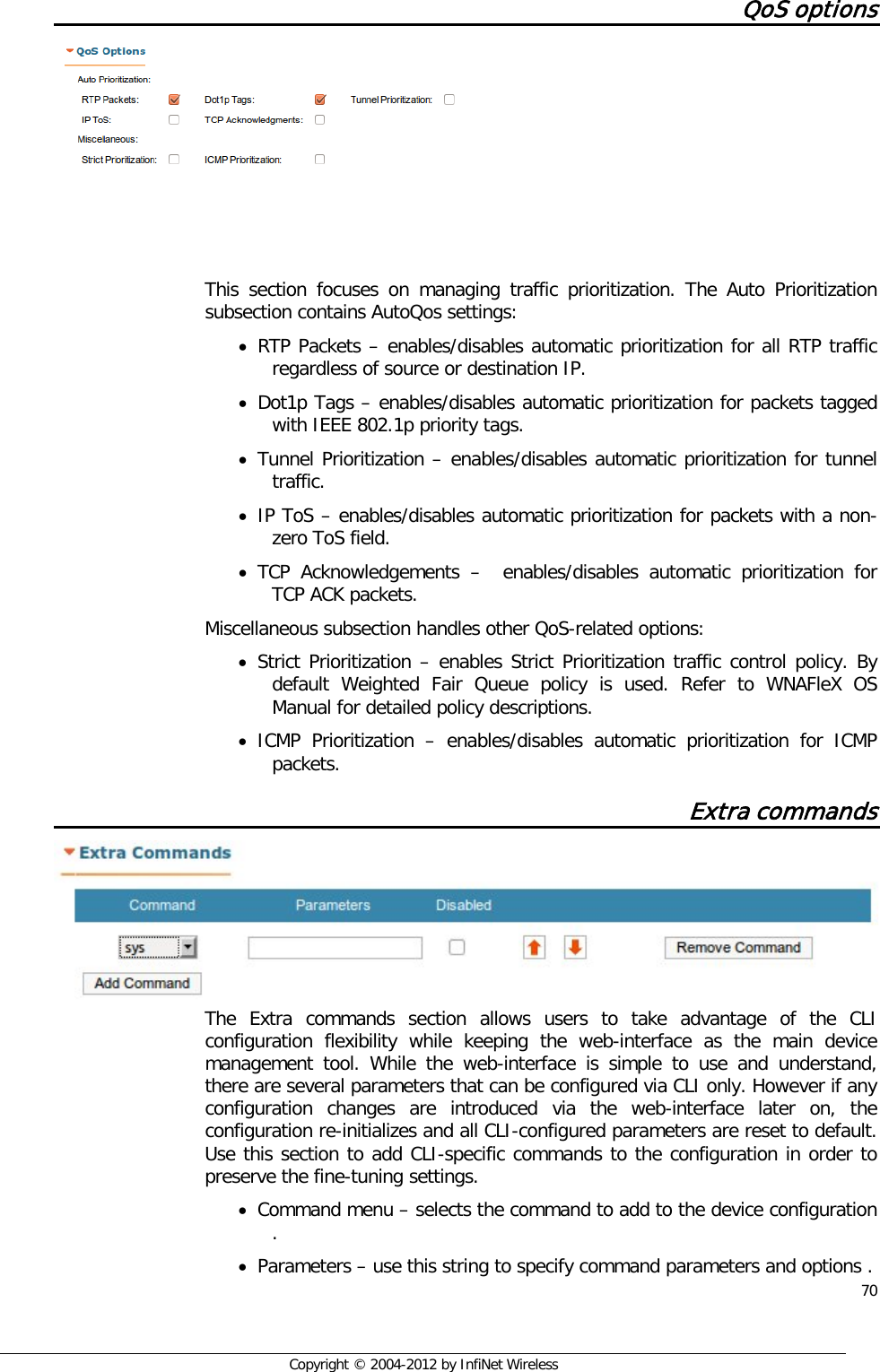  70     Copyright © 2004-2012 by InfiNet Wireless QoS options     This section focuses on managing traffic prioritization. The Auto Prioritization subsection contains AutoQos settings: • RTP Packets – enables/disables automatic prioritization for all RTP traffic regardless of source or destination IP. • Dot1p Tags – enables/disables automatic prioritization for packets tagged with IEEE 802.1p priority tags. • Tunnel Prioritization – enables/disables automatic prioritization for tunnel traffic. • IP ToS – enables/disables automatic prioritization for packets with a non-zero ToS field. • TCP Acknowledgements –  enables/disables automatic prioritization for TCP ACK packets. Miscellaneous subsection handles other QoS-related options: • Strict Prioritization – enables Strict Prioritization traffic control policy. By default Weighted Fair Queue policy is used. Refer to WNAFleX OS Manual for detailed policy descriptions. • ICMP Prioritization –  enables/disables automatic prioritization for ICMP packets. Extra commands The Extra commands section allows users to take advantage of the CLI configuration flexibility while keeping the web-interface as the main device management tool. While the web-interface is simple to use and understand, there are several parameters that can be configured via CLI only. However if any configuration changes are introduced via the web-interface later on, the configuration re-initializes and all CLI-configured parameters are reset to default. Use this section to add CLI-specific commands to the configuration in order to preserve the fine-tuning settings.  • Command menu – selects the command to add to the device configuration . • Parameters – use this string to specify command parameters and options . 