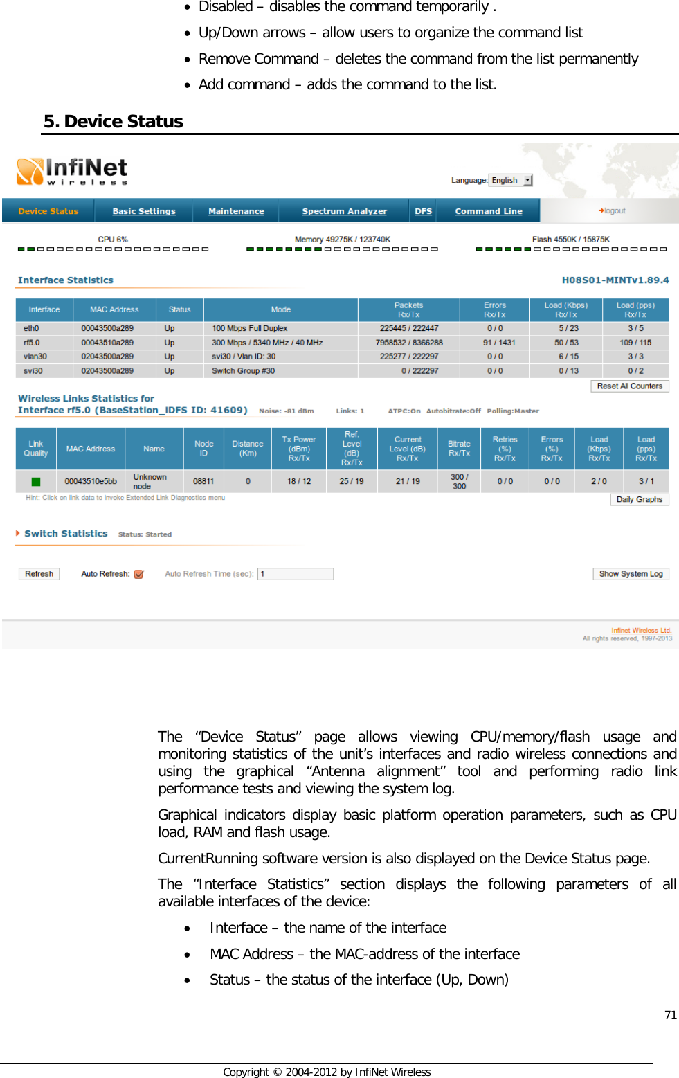  71     Copyright © 2004-2012 by InfiNet Wireless • Disabled – disables the command temporarily . • Up/Down arrows – allow users to organize the command list  • Remove Command – deletes the command from the list permanently  • Add command – adds the command to the list. 5. Device Status     The “Device Status” page allows viewing CPU/memory/flash usage and monitoring statistics of the unit’s interfaces and radio wireless connections and using the graphical “Antenna alignment” tool and performing radio link performance tests and viewing the system log. Graphical indicators display basic platform operation parameters, such as CPU load, RAM and flash usage. CurrentRunning software version is also displayed on the Device Status page. The “Interface Statistics” section displays the following parameters of all available interfaces of the device: • Interface – the name of the interface • MAC Address – the MAC-address of the interface • Status – the status of the interface (Up, Down) 