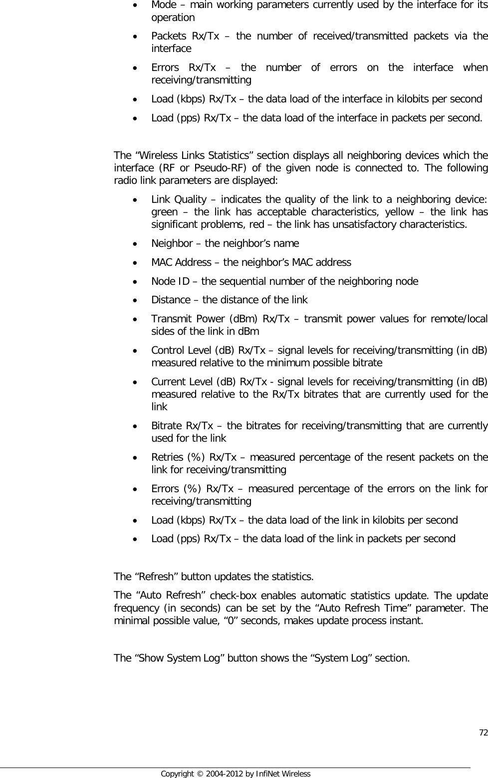  72     Copyright © 2004-2012 by InfiNet Wireless • Mode – main working parameters currently used by the interface for its operation • Packets Rx/Tx –  the number of received/transmitted packets via the interface • Errors Rx/Tx –  the number of errors on the interface when receiving/transmitting • Load (kbps) Rx/Tx – the data load of the interface in kilobits per second • Load (pps) Rx/Tx – the data load of the interface in packets per second.  The “Wireless Links Statistics” section displays all neighboring devices which the interface (RF or Pseudo-RF) of the given node is connected to. The following radio link parameters are displayed: • Link Quality – indicates the quality of the link to a neighboring device: green –  the link has acceptable characteristics, yellow – the link has significant problems, red – the link has unsatisfactory characteristics. • Neighbor – the neighbor’s name • MAC Address – the neighbor’s MAC address • Node ID – the sequential number of the neighboring node • Distance – the distance of the link • Transmit Power (dBm) Rx/Tx – transmit power values for remote/local sides of the link in dBm • Control Level (dB) Rx/Tx – signal levels for receiving/transmitting (in dB) measured relative to the minimum possible bitrate • Current Level (dB) Rx/Tx - signal levels for receiving/transmitting (in dB) measured relative to the Rx/Tx bitrates that are currently used for the link • Bitrate Rx/Tx – the bitrates for receiving/transmitting that are currently used for the link • Retries (%) Rx/Tx – measured percentage of the resent packets on the link for receiving/transmitting  • Errors (%) Rx/Tx – measured percentage of the errors on the link for receiving/transmitting • Load (kbps) Rx/Tx – the data load of the link in kilobits per second • Load (pps) Rx/Tx – the data load of the link in packets per second  The “Refresh” button updates the statistics. The “Auto Refresh” check-box enables automatic statistics update. The update frequency (in seconds) can be set by the “Auto Refresh Time” parameter. The minimal possible value, “0” seconds, makes update process instant.  The “Show System Log” button shows the “System Log” section. 