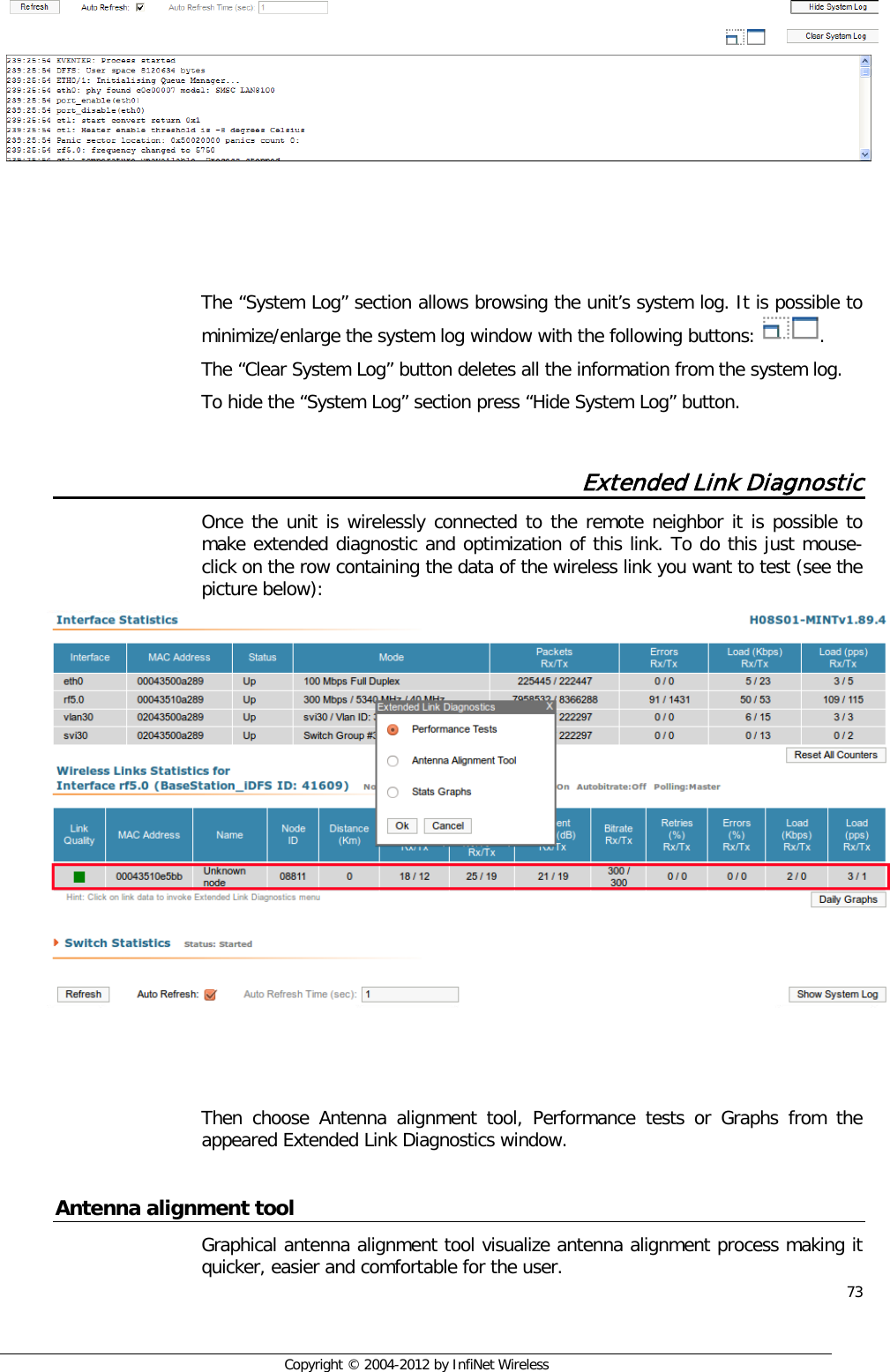  73     Copyright © 2004-2012 by InfiNet Wireless     The “System Log” section allows browsing the unit’s system log. It is possible to minimize/enlarge the system log window with the following buttons:  .  The “Clear System Log” button deletes all the information from the system log. To hide the “System Log” section press “Hide System Log” button.  Extended Link Diagnostic Once the unit is wirelessly connected to the remote neighbor it is possible to make extended diagnostic and optimization of this link. To do this just mouse-click on the row containing the data of the wireless link you want to test (see the picture below):      Then choose Antenna alignment tool, Performance tests or Graphs from the appeared Extended Link Diagnostics window.  Antenna alignment tool Graphical antenna alignment tool visualize antenna alignment process making it quicker, easier and comfortable for the user. 