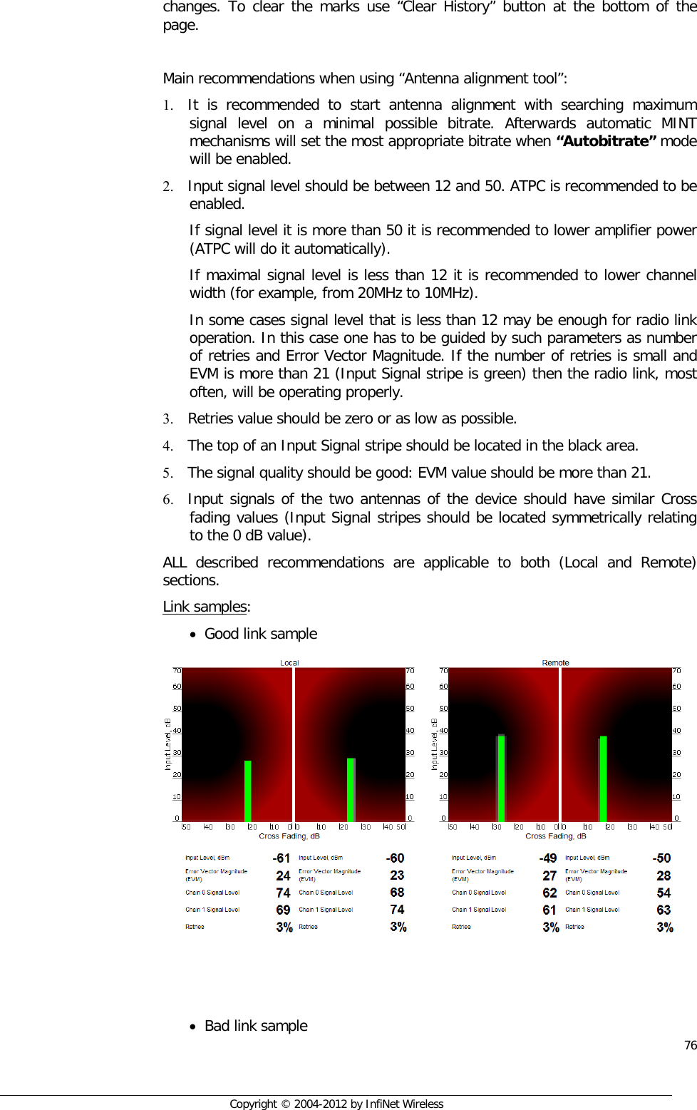  76     Copyright © 2004-2012 by InfiNet Wireless changes. To clear the marks use “Clear History” button at the bottom of the page.  Main recommendations when using “Antenna alignment tool”:  1. It is recommended to start antenna alignment with searching maximum signal level on a minimal possible bitrate. Afterwards automatic MINT mechanisms will set the most appropriate bitrate when “Autobitrate” mode will be enabled. 2. Input signal level should be between 12 and 50. ATPC is recommended to be enabled. If signal level it is more than 50 it is recommended to lower amplifier power (ATPC will do it automatically). If maximal signal level is less than 12 it is recommended to lower channel width (for example, from 20MHz to 10MHz). In some cases signal level that is less than 12 may be enough for radio link operation. In this case one has to be guided by such parameters as number of retries and Error Vector Magnitude. If the number of retries is small and EVM is more than 21 (Input Signal stripe is green) then the radio link, most often, will be operating properly. 3. Retries value should be zero or as low as possible. 4. The top of an Input Signal stripe should be located in the black area. 5. The signal quality should be good: EVM value should be more than 21. 6. Input signals of the two antennas of the device should have similar Cross fading values (Input Signal stripes should be located symmetrically relating to the 0 dB value). ALL described recommendations are applicable to both (Local and Remote) sections. Link samples: • Good link sample     • Bad link sample 