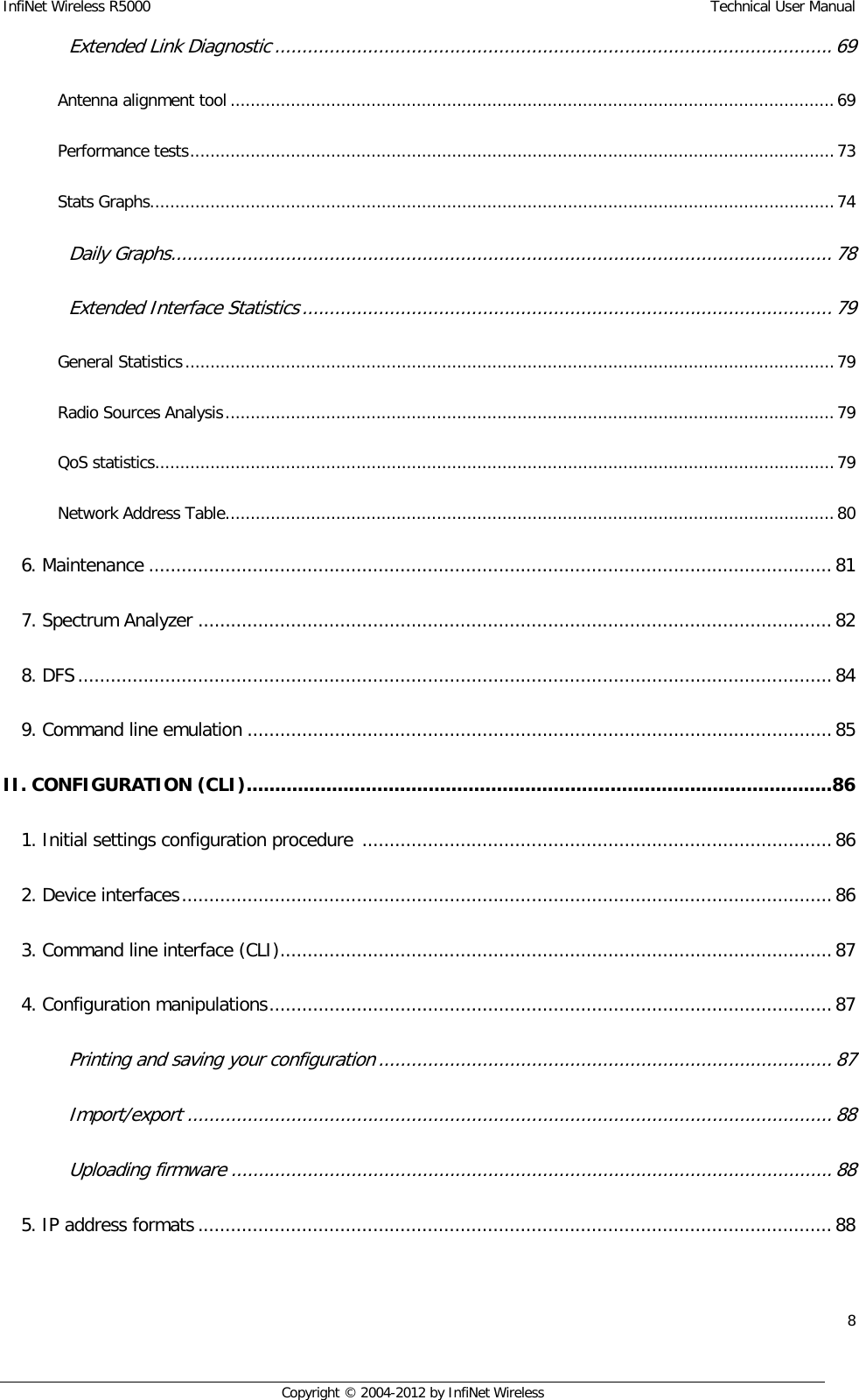 InfiNet Wireless R5000    Technical User Manual 8    Copyright © 2004-2012 by InfiNet Wireless Extended Link Diagnostic ...................................................................................................... 69  Antenna alignment tool ........................................................................................................................ 69  Performance tests ................................................................................................................................ 73  Stats Graphs........................................................................................................................................ 74  Daily Graphs ......................................................................................................................... 78  Extended Interface Statistics ................................................................................................. 79  General Statistics ................................................................................................................................. 79  Radio Sources Analysis ......................................................................................................................... 79  QoS statistics ....................................................................................................................................... 79  Network Address Table ......................................................................................................................... 80  6. Maintenance ............................................................................................................................. 81  7. Spectrum Analyzer .................................................................................................................... 82  8. DFS .......................................................................................................................................... 84  9. Command line emulation ........................................................................................................... 85  II. CONFIGURATION (CLI) ....................................................................................................... 86  1. Initial settings configuration procedure  ...................................................................................... 86  2. Device interfaces ....................................................................................................................... 86  3. Command line interface (CLI) ..................................................................................................... 87  4. Configuration manipulations ....................................................................................................... 87  Printing and saving your configuration ................................................................................... 87  Import/export ...................................................................................................................... 88  Uploading firmware .............................................................................................................. 88  5. IP address formats .................................................................................................................... 88  