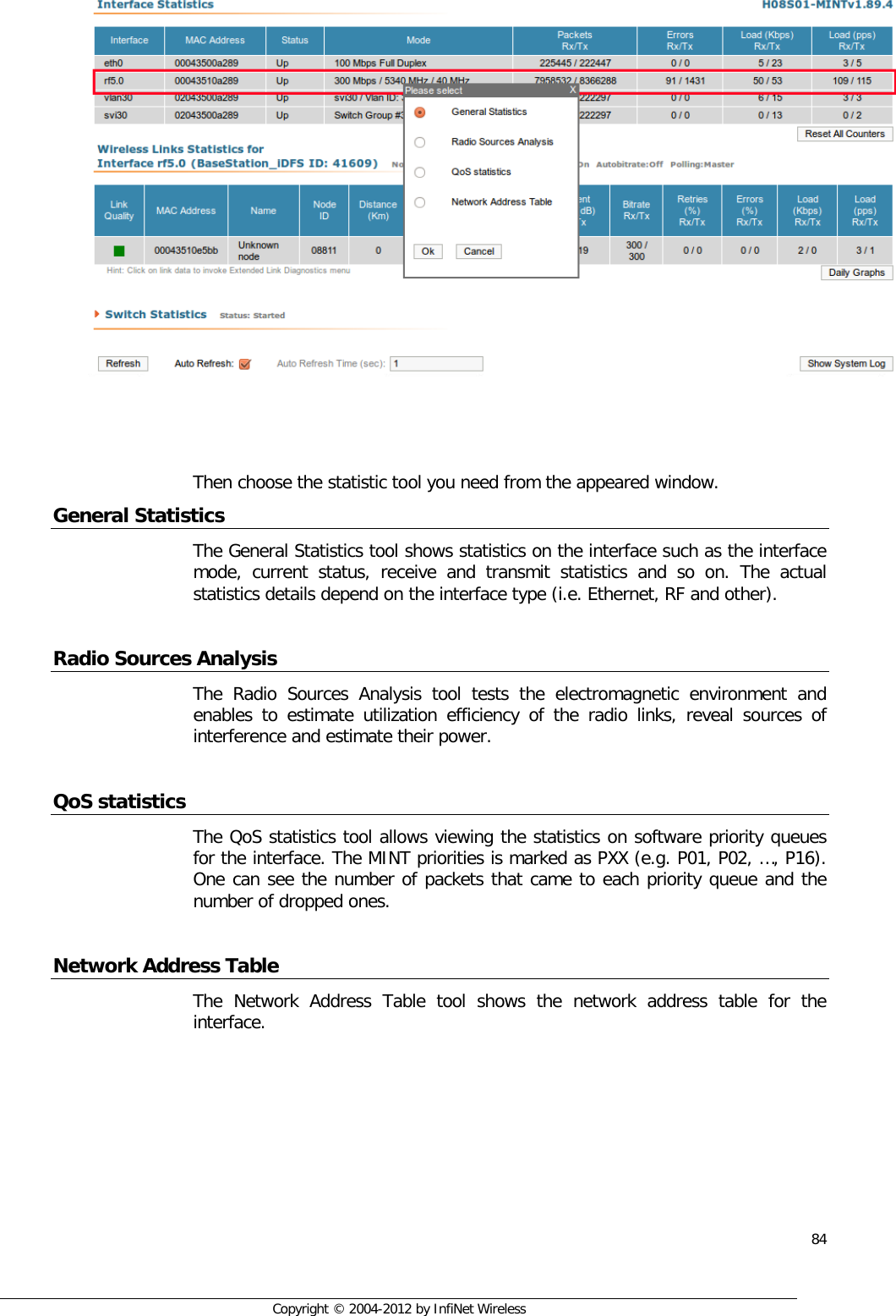  84     Copyright © 2004-2012 by InfiNet Wireless     Then choose the statistic tool you need from the appeared window. General Statistics The General Statistics tool shows statistics on the interface such as the interface mode, current status, receive and transmit statistics and so on. The actual statistics details depend on the interface type (i.e. Ethernet, RF and other).  Radio Sources Analysis The Radio Sources Analysis tool tests the electromagnetic environment and enables to estimate utilization efficiency of the radio links, reveal sources of interference and estimate their power.  QoS statistics The QoS statistics tool allows viewing the statistics on software priority queues for the interface. The MINT priorities is marked as PXX (e.g. P01, P02, …, P16). One can see the number of packets that came to each priority queue and the number of dropped ones.  Network Address Table The Network Address Table tool shows the network address table for the interface. 