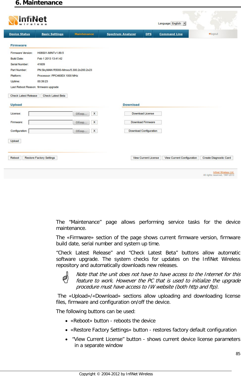  85     Copyright © 2004-2012 by InfiNet Wireless 6. Maintenance     The “Maintenance” page allows performing service tasks for the device maintenance. The «Firmware» section of the page shows current firmware version, firmware build date, serial number and system up time. “Check Latest Release” and “Check Latest Beta” buttons allow automatic software upgrade. The system checks for updates on the InfiNet Wireless repository and automatically downloads new releases. Note that the unit does not have to have access to the Internet for this feature to work. However the PC that is used to initialize the upgrade procedure must have access to IW website (both http and ftp).   The «Upload»/«Download» sections allow uploading and downloading license files, firmware and configuration on/off the device. The following buttons can be used: • «Reboot» button - reboots the device • «Restore Factory Settings» button - restores factory default configuration •  “View Current License” button - shows current device license parameters in a separate window 