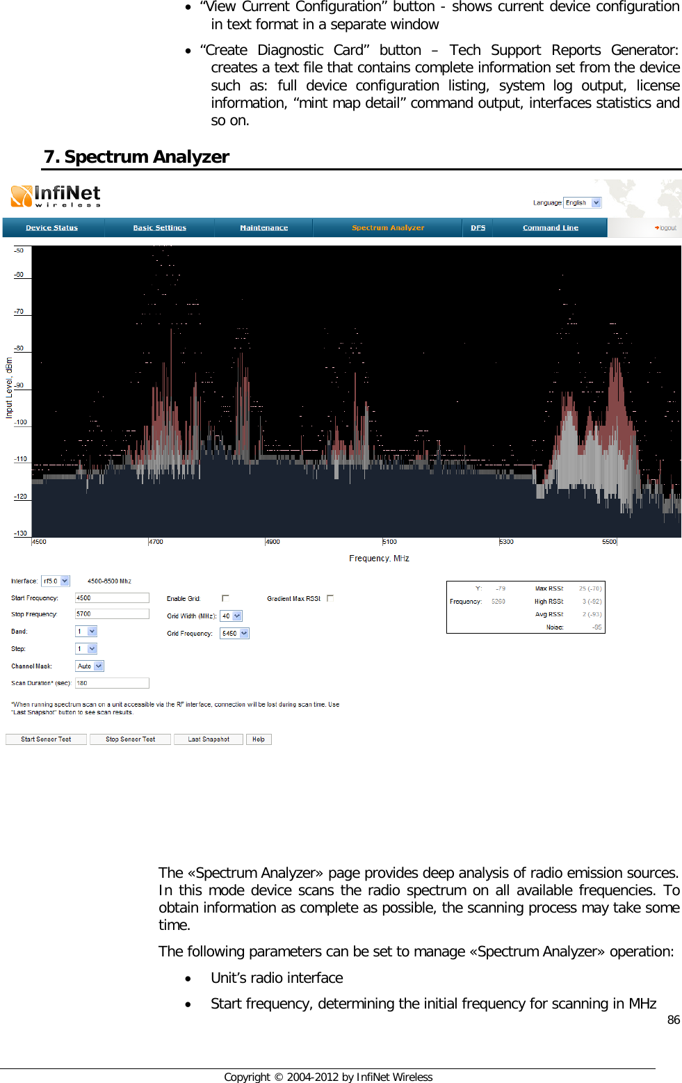  86     Copyright © 2004-2012 by InfiNet Wireless • “View Current Configuration” button - shows current device configuration in text format in a separate window • “Create Diagnostic Card” button –  Tech Support Reports Generator: creates a text file that contains complete information set from the device such as: full device configuration listing, system log output, license information, “mint map detail” command output, interfaces statistics and so on. 7. Spectrum Analyzer     The «Spectrum Analyzer» page provides deep analysis of radio emission sources. In this mode device scans the radio spectrum on all available frequencies. To obtain information as complete as possible, the scanning process may take some time. The following parameters can be set to manage «Spectrum Analyzer» operation: • Unit’s radio interface • Start frequency, determining the initial frequency for scanning in MHz 