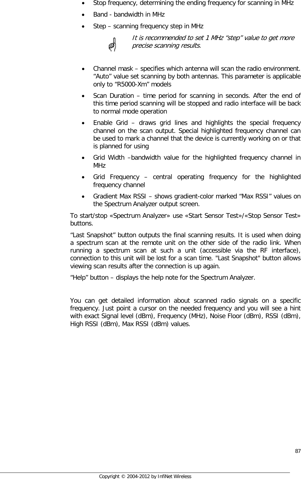  87     Copyright © 2004-2012 by InfiNet Wireless • Stop frequency, determining the ending frequency for scanning in MHz • Band - bandwidth in MHz • Step – scanning frequency step in MHz      It is recommended to set 1 MHz “step” value to get more   precise scanning results.  • Channel mask – specifies which antenna will scan the radio environment. “Auto” value set scanning by both antennas. This parameter is applicable only to “R5000-Xm” models • Scan Duration – time period for scanning in seconds. After the end of this time period scanning will be stopped and radio interface will be back to normal mode operation • Enable Grid –  draws grid lines and highlights the special frequency channel on the scan output. Special highlighted frequency channel can be used to mark a channel that the device is currently working on or that is planned for using • Grid Width –bandwidth value for the highlighted frequency channel in MHz • Grid Frequency –  central operating frequency for the highlighted frequency channel • Gradient Max RSSI – shows gradient-color marked “Max RSSI” values on the Spectrum Analyzer output screen. To start/stop «Spectrum Analyzer» use «Start Sensor Test»/«Stop Sensor Test» buttons. “Last Snapshot” button outputs the final scanning results. It is used when doing a spectrum scan at the remote unit on the other side of the radio link. When running a spectrum scan at such a unit (accessible via the RF interface), connection to this unit will be lost for a scan time. &quot;Last Snapshot&quot; button allows viewing scan results after the connection is up again. “Help” button – displays the help note for the Spectrum Analyzer.  You can get detailed information about scanned radio signals on a specific frequency. Just point a cursor on the needed frequency and you will see a hint with exact Signal level (dBm), Frequency (MHz), Noise Floor (dBm), RSSI (dBm), High RSSI (dBm), Max RSSI (dBm) values.      