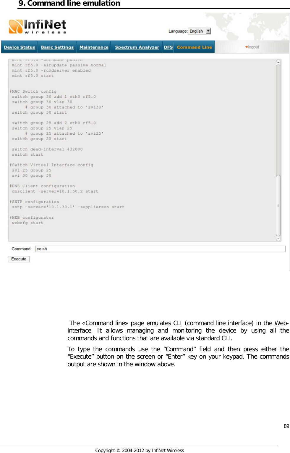  89     Copyright © 2004-2012 by InfiNet Wireless 9. Command line emulation      The «Command line» page emulates CLI (command line interface) in the Web-interface. It allows managing and monitoring the device by using all the commands and functions that are available via standard CLI. To type the commands use the “Command” field and then press either the “Execute” button on the screen or “Enter” key on your keypad. The commands output are shown in the window above. 