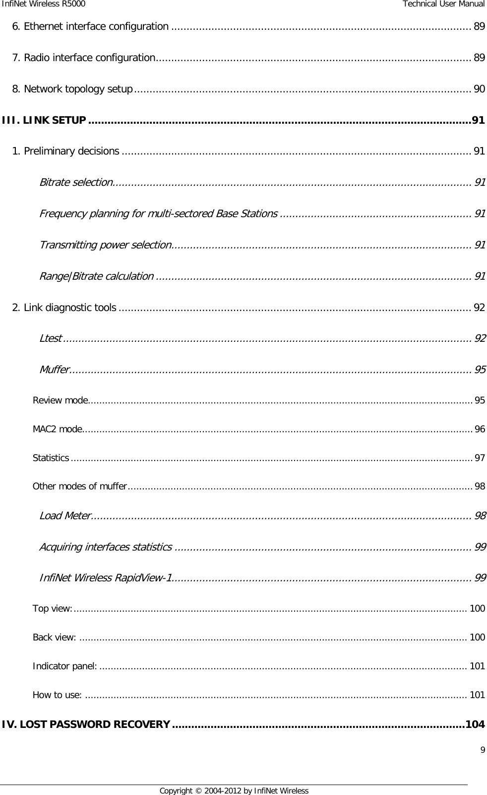 InfiNet Wireless R5000    Technical User Manual 9    Copyright © 2004-2012 by InfiNet Wireless 6. Ethernet interface configuration ................................................................................................. 89  7. Radio interface configuration ...................................................................................................... 89  8. Network topology setup ............................................................................................................. 90  III. LINK SETUP ....................................................................................................................... 91  1. Preliminary decisions ................................................................................................................. 91  Bitrate selection .................................................................................................................... 91  Frequency planning for multi-sectored Base Stations .............................................................. 91  Transmitting power selection ................................................................................................. 91  Range|Bitrate calculation ...................................................................................................... 91  2. Link diagnostic tools .................................................................................................................. 92  Ltest .................................................................................................................................... 92  Muffer .................................................................................................................................. 95  Review mode....................................................................................................................................... 95  MAC2 mode ......................................................................................................................................... 96  Statistics ............................................................................................................................................. 97  Other modes of muffer ......................................................................................................................... 98  Load Meter ........................................................................................................................... 98  Acquiring interfaces statistics ................................................................................................ 99  InfiNet Wireless RapidView-1 ................................................................................................. 99  Top view: .......................................................................................................................................... 100  Back view: ........................................................................................................................................ 100  Indicator panel: ................................................................................................................................. 101  How to use: ...................................................................................................................................... 101  IV. LOST PASSWORD RECOVERY ........................................................................................... 104  