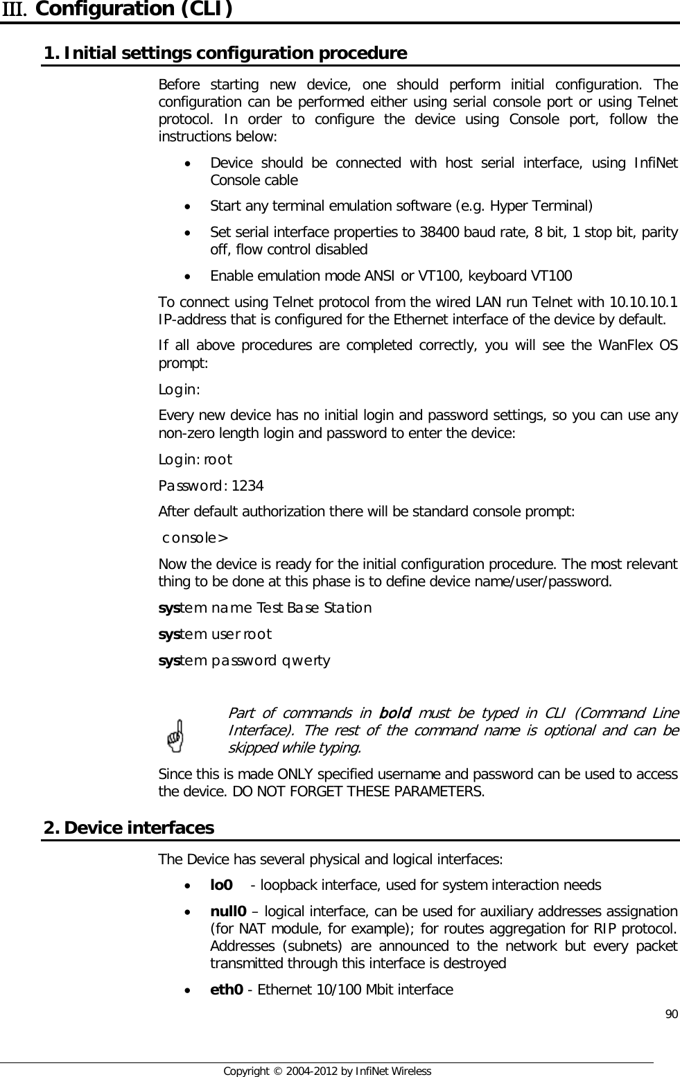  90     Copyright © 2004-2012 by InfiNet Wireless ΙΙΙ. Configuration (CLI) 1. Initial settings configuration procedure  Before starting new device, one should perform initial configuration. The configuration can be performed either using serial console port or using Telnet protocol. In order to configure the device using Console port, follow the instructions below:  • Device should be connected with host serial interface, using InfiNet Console cable • Start any terminal emulation software (e.g. Hyper Terminal)  • Set serial interface properties to 38400 baud rate, 8 bit, 1 stop bit, parity off, flow control disabled  • Enable emulation mode ANSI or VT100, keyboard VT100 To connect using Telnet protocol from the wired LAN run Telnet with 10.10.10.1 IP-address that is configured for the Ethernet interface of the device by default. If all above procedures are completed correctly, you will see the WanFlex OS prompt: Login: Every new device has no initial login and password settings, so you can use any non-zero length login and password to enter the device: Login: root Password: 1234 After default authorization there will be standard console prompt:   console&gt; Now the device is ready for the initial configuration procedure. The most relevant thing to be done at this phase is to define device name/user/password.  system name Test Base Station system user root system password qwerty   Part of commands in bold must be typed in CLI (Command Line Interface). The rest of the command name is optional and can be skipped while typing. Since this is made ONLY specified username and password can be used to access the device. DO NOT FORGET THESE PARAMETERS. 2. Device interfaces The Device has several physical and logical interfaces: • lo0    - loopback interface, used for system interaction needs • null0 – logical interface, can be used for auxiliary addresses assignation (for NAT module, for example); for routes aggregation for RIP protocol. Addresses (subnets) are announced to the network but every packet transmitted through this interface is destroyed • eth0 - Ethernet 10/100 Mbit interface     