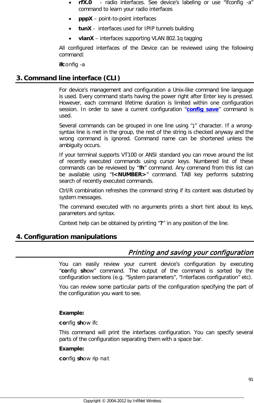  91     Copyright © 2004-2012 by InfiNet Wireless • rfX.0    - radio interfaces. See device’s labeling or use “ifconfig -a” command to learn your radio interfaces • pppX – point-to-point interfaces  • tunX -  interfaces used for IPIP tunnels building  • vlanX – interfaces supporting VLAN 802.1q tagging All configured interfaces of the Device can be reviewed using the following command: ifconfig -a 3. Command line interface (CLI) For device’s management and configuration a Unix-like command line language is used. Every command starts having the power right after Enter key is pressed. However, each command lifetime duration is limited within one configuration session. In order to save a current configuration “config save” command is used. Several commands can be grouped in one line using “;” character. If a wrong-syntax line is met in the group, the rest of the string is checked anyway and the wrong command is ignored. Command name can be shortened unless the ambiguity occurs. If your terminal supports VT100 or ANSI standard you can move around the list of recently executed commands using cursor keys. Numbered list of these commands can be reviewed by “!h” command. Any command from this list can be available using “!&lt;NUMBER&gt;” command. TAB key performs substring search of recently executed commands. Ctrl/R combination refreshes the command string if its content was disturbed by system messages.  The command executed with no arguments prints a short hint about its keys, parameters and syntax.  Context help can be obtained by printing “?” in any position of the line. 4. Configuration manipulations Printing and saving your configuration You can easily review your current device’s configuration by executing        “config  show” command. The output of the command is sorted by the configuration sections (e.g. “System parameters”, “Interfaces configuration” etc).  You can review some particular parts of the configuration specifying the part of the configuration you want to see.   Example: config show ifc This command will print the interfaces configuration. You can specify several parts of the configuration separating them with a space bar. Example: config show rip nat 