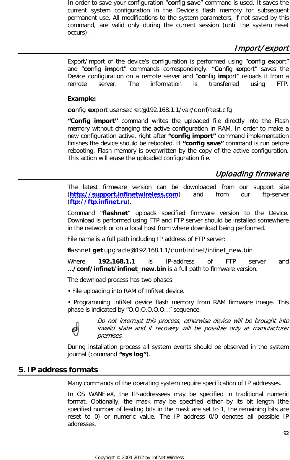  92     Copyright © 2004-2012 by InfiNet Wireless In order to save your configuration “config save” command is used. It saves the current system configuration in the Device&apos;s flash memory for subsequent permanent use. All modifications to the system parameters, if not saved by this command, are valid only during the current session (until the system reset occurs). Import/export Export/import of the device’s configuration is performed using “config export” and “config  import” commands correspondingly. “Config  export” saves the Device configuration on a remote server and “config import” reloads it from a remote server. The information is transferred using FTP.    Example:  config export user:secret@192.168.1.1/var/conf/test.cfg “Config import” command writes the uploaded file directly into the Flash memory without changing the active configuration in RAM. In order to make a new configuration active, right after “config import” command implementation finishes the device should be rebooted. If “config save” command is run before rebooting, Flash memory is overwritten by the copy of the active configuration. This action will erase the uploaded configuration file. Uploading firmware The latest firmware version can be downloaded from our support site (http://support.infinetwireless.com) and from our ftp-server (ftp://ftp.infinet.ru). Command “flashnet” uploads specified firmware version to the Device. Download is performed using FTP and FTP server should be installed somewhere in the network or on a local host from where download being performed. File name is a full path including IP address of FTP server: flashnet get upgrade@192.168.1.1/conf/infinet/infinet_new.bin Where  192.168.1.1  is IP-address of FTP server and .../conf/infinet/infinet_new.bin is a full path to firmware version. The download process has two phases: • File uploading into RAM of InfiNet device. •  Programming InfiNet device flash memory from RAM firmware image. This phase is indicated by “O.O.O.O.O.O…” sequence.   Do not interrupt this process, otherwise device will be brought into invalid state and it recovery will be possible only at manufacturer premises. During installation process all system events should be observed in the system journal (command “sys log”). 5. IP address formats Many commands of the operating system require specification of IP addresses.  In OS WANFleX, the IP-addressees may be specified in traditional numeric format. Optionally, the mask may be specified either by its bit length (the specified number of leading bits in the mask are set to 1, the remaining bits are reset to 0) or numeric value. The IP address 0/0 denotes all possible IP addresses.      