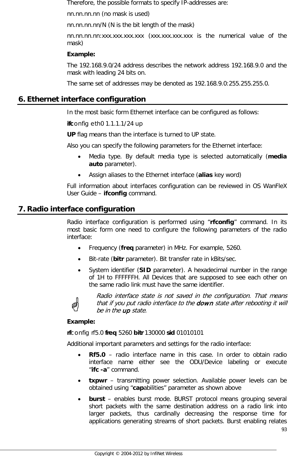  93     Copyright © 2004-2012 by InfiNet Wireless Therefore, the possible formats to specify IP-addresses are:  nn.nn.nn.nn (no mask is used)  nn.nn.nn.nn/N (N is the bit length of the mask)  nn.nn.nn.nn:xxx.xxx.xxx.xxx (xxx.xxx.xxx.xxx is the numerical value of the mask)  Example:  The 192.168.9.0/24 address describes the network address 192.168.9.0 and the mask with leading 24 bits on.  The same set of addresses may be denoted as 192.168.9.0:255.255.255.0. 6. Ethernet interface configuration In the most basic form Ethernet interface can be configured as follows: ifconfig eth0 1.1.1.1/24 up UP flag means than the interface is turned to UP state.  Also you can specify the following parameters for the Ethernet interface: • Media type. By default media type is selected automatically (media auto parameter). • Assign aliases to the Ethernet interface (alias key word) Full information about interfaces configuration can be reviewed in OS WanFleX User Guide – ifconfig command. 7. Radio interface configuration Radio interface configuration is performed using “rfconfig” command. In its most basic form one need to configure the following parameters of the radio interface: • Frequency (freq parameter) in MHz. For example, 5260. • Bit-rate (bitr parameter). Bit transfer rate in kBits/sec. • System identifier (SID parameter). A hexadecimal number in the range of 1H to FFFFFFH. All Devices that are supposed to see each other on the same radio link must have the same identifier.  Radio interface state is not saved in the configuration. That means that if you put radio interface to the down state after rebooting it will be in the up state. Example: rfconfig rf5.0 freq 5260 bitr 130000 sid 01010101 Additional important parameters and settings for the radio interface: • Rf5.0 – radio interface name in this case. In order to obtain radio interface  name  either  see  the  ODU/Device  labeling  or  execute                “ifc -a” command. • txpwr – transmitting power selection. Available power levels can be obtained using “capabilities” parameter as shown above • burst – enables burst mode. BURST protocol means grouping several short packets with the same destination address on a radio link into larger packets, thus cardinally decreasing the response time for applications generating streams of short packets. Burst enabling relates     