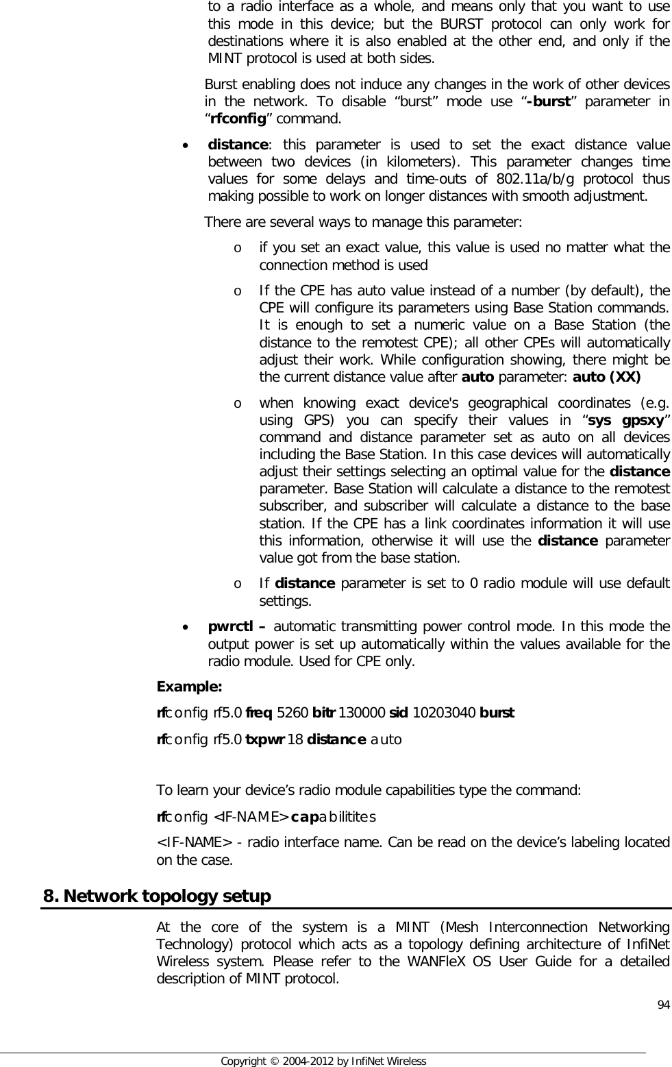  94     Copyright © 2004-2012 by InfiNet Wireless to a radio interface as a whole, and means only that you want to use this mode in this device; but the BURST protocol can only work for destinations where it is also enabled at the other end, and only if the MINT protocol is used at both sides. Burst enabling does not induce any changes in the work of other devices in the network. To disable “burst” mode use “-burst” parameter in “rfconfig” command. • distance: this parameter is used to set the exact distance value between two devices (in kilometers). This parameter changes time values for some delays and time-outs of 802.11a/b/g protocol thus making possible to work on longer distances with smooth adjustment.  There are several ways to manage this parameter: o if you set an exact value, this value is used no matter what the connection method is used  o If the CPE has auto value instead of a number (by default), the CPE will configure its parameters using Base Station commands. It is enough to set a numeric value on a Base Station (the distance to the remotest CPE); all other CPEs will automatically adjust their work. While configuration showing, there might be the current distance value after auto parameter: auto (XX)  o when knowing exact device&apos;s geographical coordinates (e.g. using GPS) you can specify their values in “sys gpsxy” command and distance parameter set as auto on all devices including the Base Station. In this case devices will automatically adjust their settings selecting an optimal value for the distance parameter. Base Station will calculate a distance to the remotest subscriber, and subscriber will calculate a distance to the base station. If the CPE has a link coordinates information it will use this information, otherwise it will use the distance parameter value got from the base station.  o If distance parameter is set to 0 radio module will use default settings. • pwrctl – automatic transmitting power control mode. In this mode the output power is set up automatically within the values available for the radio module. Used for CPE only. Example: rfconfig rf5.0 freq 5260 bitr 130000 sid 10203040 burst rfconfig rf5.0 txpwr 18 distance auto  To learn your device’s radio module capabilities type the command: rfconfig &lt;IF-NAME&gt; capabilitites &lt;IF-NAME&gt; - radio interface name. Can be read on the device’s labeling located on the case. 8. Network topology setup At the core of the system is a MINT (Mesh Interconnection Networking Technology) protocol which acts as a topology defining architecture of InfiNet Wireless system. Please refer to the WANFleX OS User Guide for a detailed description of MINT protocol. 