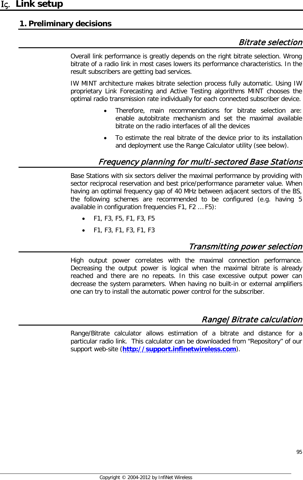  95     Copyright © 2004-2012 by InfiNet Wireless Ις. Link setup 1. Preliminary decisions Bitrate selection Overall link performance is greatly depends on the right bitrate selection. Wrong bitrate of a radio link in most cases lowers its performance characteristics. In the result subscribers are getting bad services.    IW MINT architecture makes bitrate selection process fully automatic. Using IW proprietary Link Forecasting and Active Testing algorithms MINT chooses the optimal radio transmission rate individually for each connected subscriber device.  • Therefore, main recommendations for bitrate selection are: enable autobitrate mechanism and set the maximal available bitrate on the radio interfaces of all the devices  • To estimate the real bitrate of the device prior to its installation and deployment use the Range Calculator utility (see below). Frequency planning for multi-sectored Base Stations Base Stations with six sectors deliver the maximal performance by providing with sector reciprocal reservation and best price/performance parameter value. When having an optimal frequency gap of 40 MHz between adjacent sectors of the BS, the following schemes are recommended to be configured (e.g. having 5 available in configuration frequencies F1, F2 … F5): • F1, F3, F5, F1, F3, F5 • F1, F3, F1, F3, F1, F3 Transmitting power selection High output power correlates with the maximal connection performance. Decreasing the output power is logical when the maximal bitrate is already reached and there are no repeats. In this case excessive output power can decrease the system parameters. When having no built-in or external amplifiers one can try to install the automatic power control for the subscriber.  Range|Bitrate calculation Range/Bitrate calculator allows estimation of a bitrate and distance for a particular radio link.  This calculator can be downloaded from “Repository” of our support web-site (http://support.infinetwireless.com). 