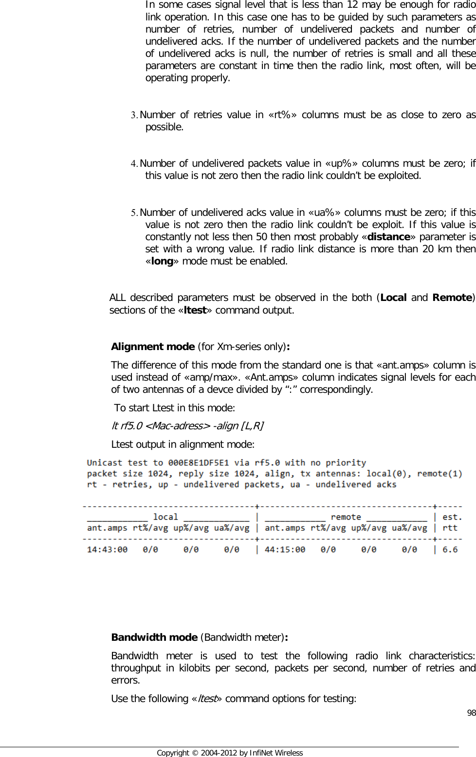  98     Copyright © 2004-2012 by InfiNet Wireless In some cases signal level that is less than 12 may be enough for radio link operation. In this case one has to be guided by such parameters as number of retries, number of undelivered packets and number of undelivered acks. If the number of undelivered packets and the number of undelivered acks is null, the number of retries is small and all these parameters are constant in time then the radio link, most often, will be operating properly.  3. Number of retries value in «rt%» columns must be as close to zero as possible.  4. Number of undelivered packets value in «up%» columns must be zero; if this value is not zero then the radio link couldn’t be exploited.  5. Number of undelivered acks value in «ua%» columns must be zero; if this value is not zero then the radio link couldn’t be exploit. If this value is constantly not less then 50 then most probably «distance» parameter is set with a wrong value. If radio link distance is more than 20 km then «long» mode must be enabled.   ALL described parameters must be observed in the both (Local and Remote) sections of the «ltest» command output.  Alignment mode (for Xm-series only): The difference of this mode from the standard one is that «ant.amps» column is used instead of «amp/max». «Ant.amps» column indicates signal levels for each of two antennas of a devce divided by “:” correspondingly.  To start Ltest in this mode: lt rf5.0 &lt;Mac-adress&gt; -align [L,R] Ltest output in alignment mode:      Bandwidth mode (Bandwidth meter): Bandwidth meter is used to test the following radio link characteristics: throughput in kilobits per second, packets per second, number of retries and errors. Use the following «ltest» command options for testing: 