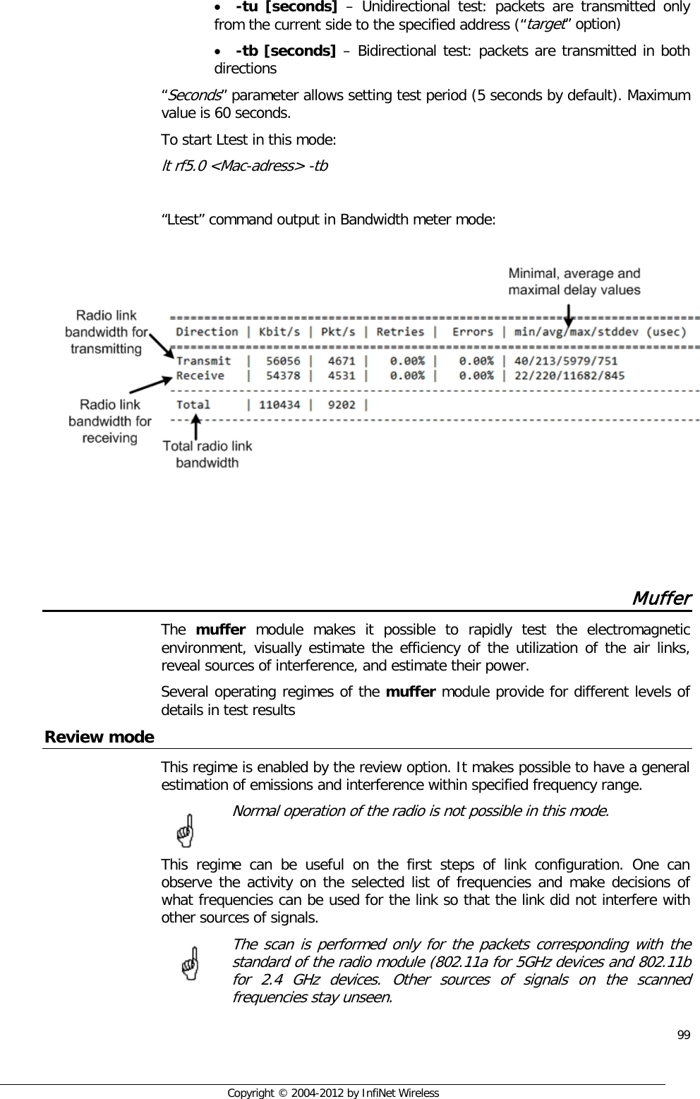  99     Copyright © 2004-2012 by InfiNet Wireless • -tu [seconds]  –  Unidirectional test: packets are transmitted only from the current side to the specified address (“target” option) • -tb [seconds] – Bidirectional test: packets are transmitted in both directions  “Seconds” parameter allows setting test period (5 seconds by default). Maximum value is 60 seconds. To start Ltest in this mode: lt rf5.0 &lt;Mac-adress&gt; -tb  “Ltest” command output in Bandwidth meter mode:       Muffer The  muffer module makes it possible to rapidly test the electromagnetic environment, visually estimate the efficiency of the utilization of the air links, reveal sources of interference, and estimate their power. Several operating regimes of the muffer module provide for different levels of details in test results Review mode This regime is enabled by the review option. It makes possible to have a general estimation of emissions and interference within specified frequency range.  Normal operation of the radio is not possible in this mode.  This regime can be useful on the first steps of link configuration. One can observe the activity on the selected list of frequencies and make decisions of what frequencies can be used for the link so that the link did not interfere with other sources of signals.  The scan is performed only for the packets corresponding with the standard of the radio module (802.11a for 5GHz devices and 802.11b for 2.4 GHz devices. Other sources of signals on the scanned frequencies stay unseen.         