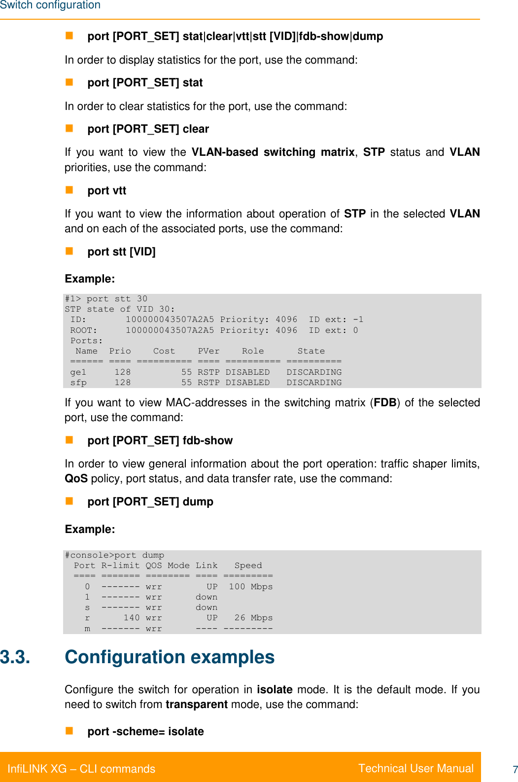 Switch configuration    Technical User Manual InfiLINK XG – CLI commands 7  port [PORT_SET] stat|clear|vtt|stt [VID]|fdb-show|dump In order to display statistics for the port, use the command:  port [PORT_SET] stat In order to clear statistics for the port, use the command:  port [PORT_SET] clear If  you  want  to  view  the  VLAN-based switching matrix,  STP  status  and  VLAN priorities, use the command:  port vtt If you want to view the information about operation of STP in the selected VLAN and on each of the associated ports, use the command:  port stt [VID] Example: #1&gt; port stt 30 STP state of VID 30:  ID:       100000043507A2A5 Priority: 4096  ID ext: -1  ROOT:     100000043507A2A5 Priority: 4096  ID ext: 0  Ports:   Name  Prio    Cost    PVer    Role      State  ====== ==== ========== ==== ========== ==========  ge1     128         55 RSTP DISABLED   DISCARDING  sfp     128         55 RSTP DISABLED   DISCARDING If you want to view MAC-addresses in the switching matrix (FDB) of the selected port, use the command:  port [PORT_SET] fdb-show In order to view general information about the port operation: traffic shaper limits, QoS policy, port status, and data transfer rate, use the command:  port [PORT_SET] dump Example: #console&gt;port dump   Port R-limit QOS Mode Link   Speed   ==== ======= ======== ==== =========     0  ------- wrr        UP  100 Mbps     1  ------- wrr      down     s  ------- wrr      down     r      140 wrr        UP   26 Mbps     m  ------- wrr      ---- --------- 3.3.  Configuration examples Configure the switch for operation in isolate mode. It is the default mode. If you need to switch from transparent mode, use the command:  port -scheme= isolate 