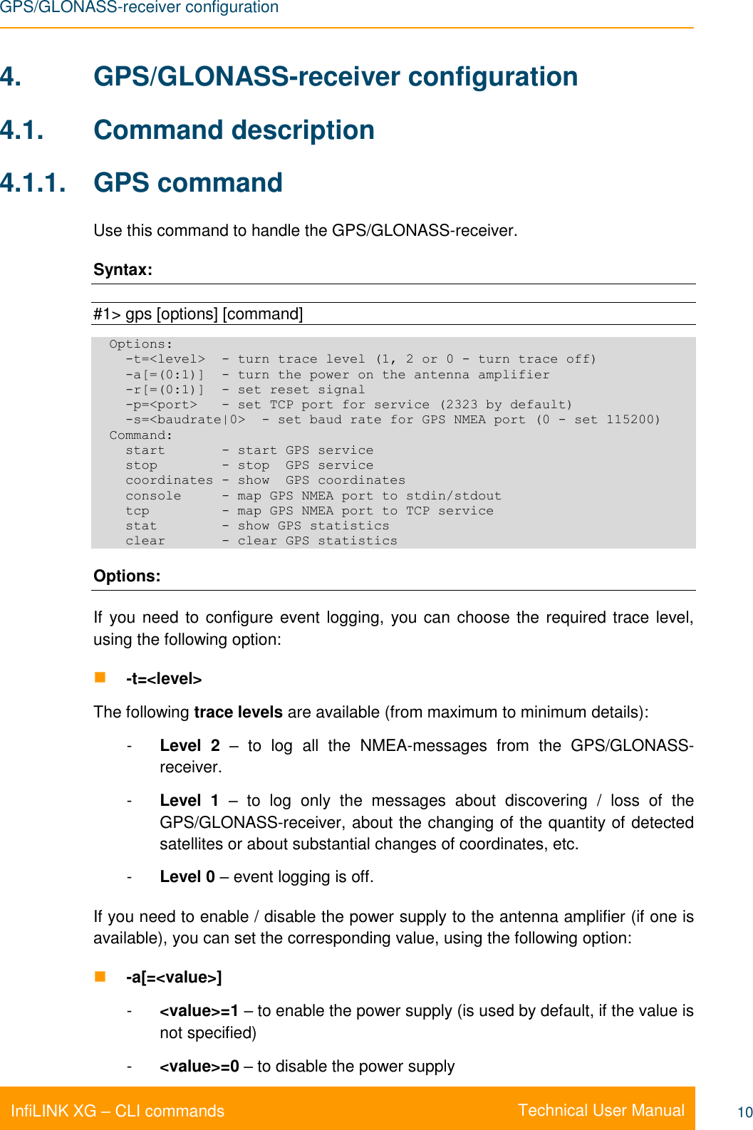 GPS/GLONASS-receiver configuration    Technical User Manual InfiLINK XG – CLI commands 10 4.  GPS/GLONASS-receiver configuration 4.1.  Command description 4.1.1.  GPS command Use this command to handle the GPS/GLONASS-receiver.  Syntax:  #1&gt; gps [options] [command]   Options:     -t=&lt;level&gt;  - turn trace level (1, 2 or 0 - turn trace off)     -a[=(0:1)]  - turn the power on the antenna amplifier     -r[=(0:1)]  - set reset signal     -p=&lt;port&gt;   - set TCP port for service (2323 by default)     -s=&lt;baudrate|0&gt;  - set baud rate for GPS NMEA port (0 - set 115200)   Command:     start       - start GPS service     stop        - stop  GPS service     coordinates - show  GPS coordinates     console     - map GPS NMEA port to stdin/stdout     tcp         - map GPS NMEA port to TCP service     stat        - show GPS statistics     clear       - clear GPS statistics Options: If  you need to configure event logging, you can choose the required trace level, using the following option:  -t=&lt;level&gt; The following trace levels are available (from maximum to minimum details):  -  Level  2  –  to  log  all  the  NMEA-messages  from  the  GPS/GLONASS-receiver. -  Level  1  –  to  log  only  the  messages  about  discovering  /  loss  of  the GPS/GLONASS-receiver, about the changing of the quantity of detected satellites or about substantial changes of coordinates, etc. -  Level 0 – event logging is off. If you need to enable / disable the power supply to the antenna amplifier (if one is available), you can set the corresponding value, using the following option:  -a[=&lt;value&gt;] -  &lt;value&gt;=1 – to enable the power supply (is used by default, if the value is not specified) -  &lt;value&gt;=0 – to disable the power supply 