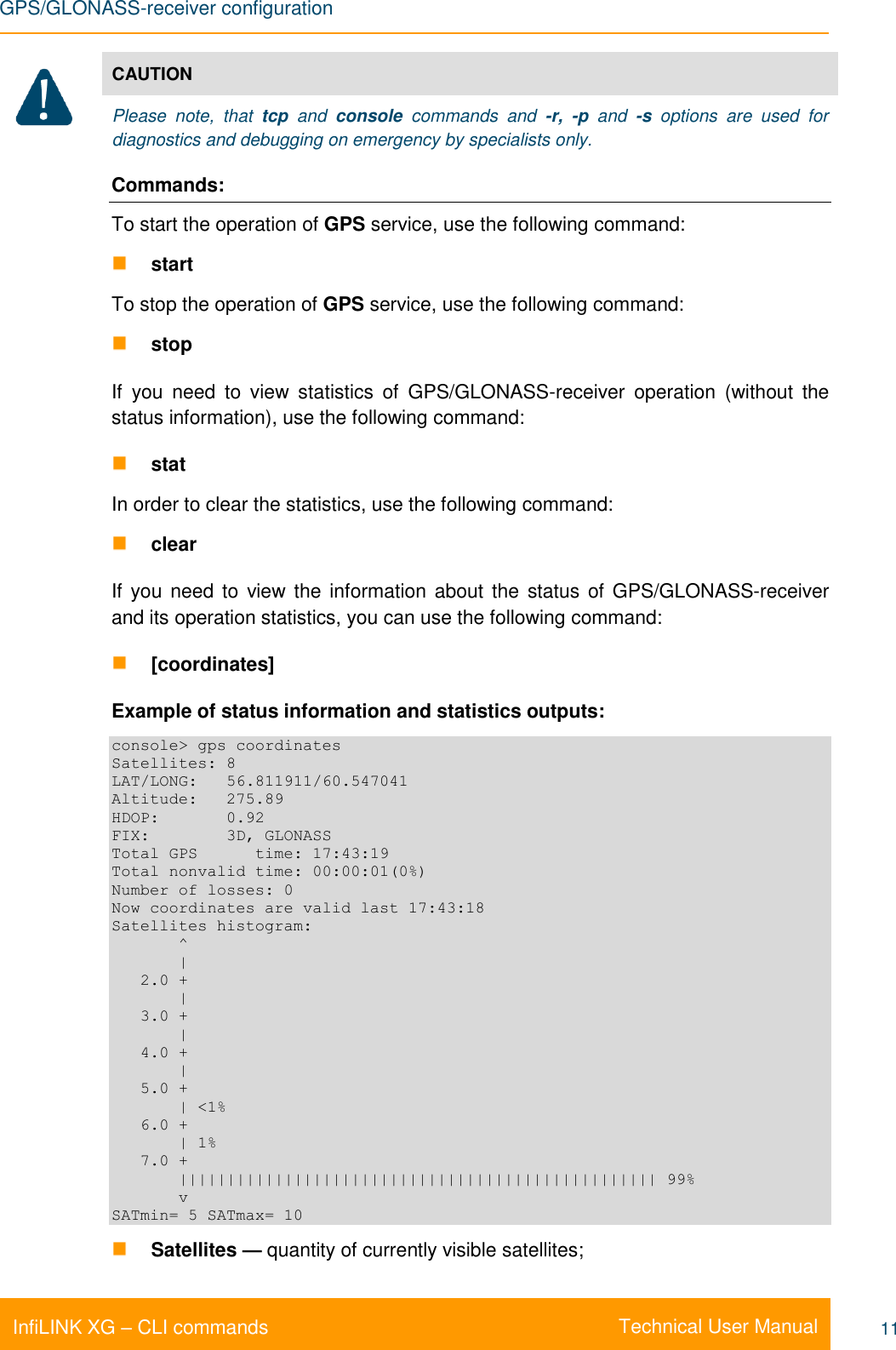 GPS/GLONASS-receiver configuration    Technical User Manual InfiLINK XG – CLI commands 11  CAUTION Please  note,  that  tcp  and  console  commands  and  -r,  -p  and  -s  options  are  used  for diagnostics and debugging on emergency by specialists only. Commands: To start the operation of GPS service, use the following command:  start To stop the operation of GPS service, use the following command:  stop If  you  need  to  view  statistics  of  GPS/GLONASS-receiver  operation  (without  the status information), use the following command:   stat In order to clear the statistics, use the following command:  clear If you need  to  view the information about  the  status of GPS/GLONASS-receiver and its operation statistics, you can use the following command:  [coordinates] Example of status information and statistics outputs: console&gt; gps coordinates Satellites: 8 LAT/LONG:   56.811911/60.547041 Altitude:   275.89 HDOP:       0.92 FIX:        3D, GLONASS Total GPS      time: 17:43:19 Total nonvalid time: 00:00:01(0%) Number of losses: 0 Now coordinates are valid last 17:43:18 Satellites histogram:        ^        |    2.0 +        |    3.0 +        |    4.0 +        |    5.0 +        | &lt;1%    6.0 +        | 1%    7.0 +        |||||||||||||||||||||||||||||||||||||||||||||||||| 99%        v SATmin= 5 SATmax= 10  Satellites — quantity of currently visible satellites; 