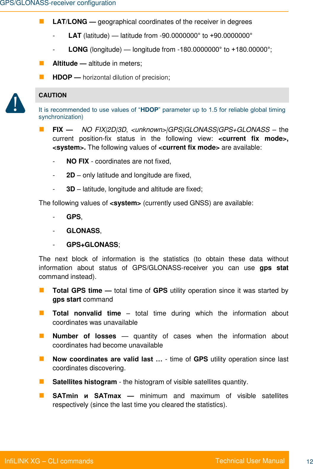 GPS/GLONASS-receiver configuration    Technical User Manual InfiLINK XG – CLI commands 12  LAT/LONG — geographical coordinates of the receiver in degrees -   LAT (latitude) — latitude from -90.0000000° to +90.0000000° -   LONG (longitude) — longitude from -180.0000000° to +180.00000°;  Altitude — altitude in meters;  HDOP — horizontal dilution of precision;  CAUTION It is recommended to use values of “HDOP” parameter up to 1.5 for reliable global timing synchronization)  FIX —   NO FIX|2D|3D,  &lt;unknown&gt;|GPS|GLONASS|GPS+GLONASS – the current  position-fix status  in  the  following  view:  &lt;current  fix  mode&gt;, &lt;system&gt;. The following values of &lt;current fix mode&gt; are available: -  NO FIX - coordinates are not fixed, -  2D – only latitude and longitude are fixed, -  3D – latitude, longitude and altitude are fixed; The following values of &lt;system&gt; (currently used GNSS) are available: -  GPS, -  GLONASS, -  GPS+GLONASS; The  next  block  of  information  is  the  statistics  (to  obtain  these  data  without information  about  status  of  GPS/GLONASS-receiver  you  can  use  gps  stat command instead).  Total GPS time — total time of GPS utility operation since it was started by gps start command  Total  nonvalid  time  –  total  time  during  which  the  information  about coordinates was unavailable  Number  of  losses  —  quantity  of  cases  when  the  information  about coordinates had become unavailable  Now coordinates are valid last … - time of GPS utility operation since last coordinates discovering.  Satellites histogram - the histogram of visible satellites quantity.  SATmin  и  SATmax  —  minimum  and  maximum  of  visible  satellites respectively (since the last time you cleared the statistics). 