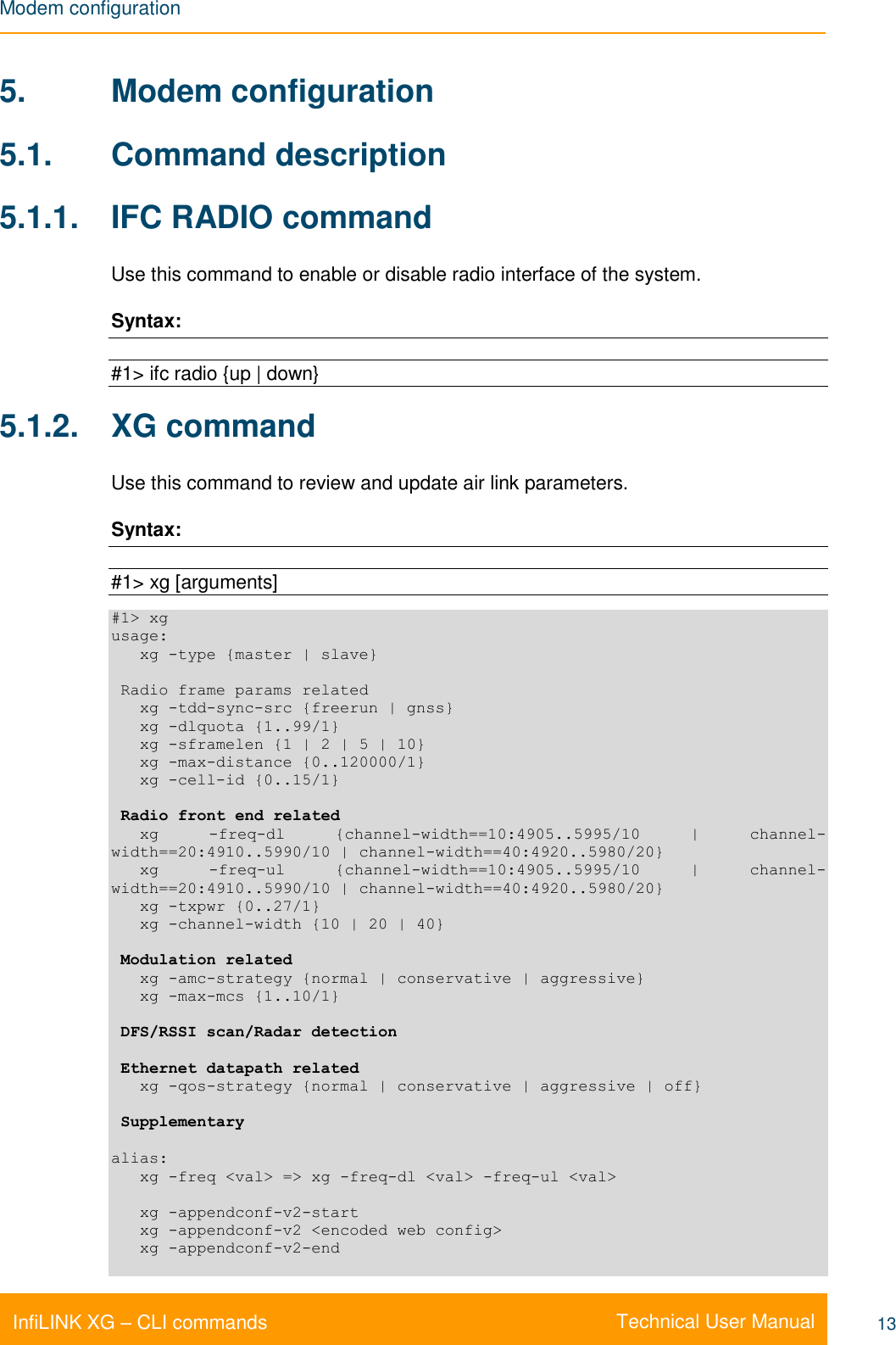 Modem configuration    Technical User Manual InfiLINK XG – CLI commands 13 5.  Modem configuration 5.1.  Command description 5.1.1.  IFC RADIO command Use this command to enable or disable radio interface of the system.  Syntax:  #1&gt; ifc radio {up | down}  5.1.2.  XG command Use this command to review and update air link parameters. Syntax: #1&gt; xg [arguments] #1&gt; xg usage:    xg -type {master | slave}   Radio frame params related    xg -tdd-sync-src {freerun | gnss}    xg -dlquota {1..99/1}    xg -sframelen {1 | 2 | 5 | 10}    xg -max-distance {0..120000/1}    xg -cell-id {0..15/1}   Radio front end related    xg  -freq-dl  {channel-width==10:4905..5995/10  |  channel-width==20:4910..5990/10 | channel-width==40:4920..5980/20}    xg  -freq-ul  {channel-width==10:4905..5995/10  |  channel-width==20:4910..5990/10 | channel-width==40:4920..5980/20}    xg -txpwr {0..27/1}    xg -channel-width {10 | 20 | 40}   Modulation related    xg -amc-strategy {normal | conservative | aggressive}    xg -max-mcs {1..10/1}   DFS/RSSI scan/Radar detection   Ethernet datapath related    xg -qos-strategy {normal | conservative | aggressive | off}   Supplementary  alias:    xg -freq &lt;val&gt; =&gt; xg -freq-dl &lt;val&gt; -freq-ul &lt;val&gt;     xg -appendconf-v2-start    xg -appendconf-v2 &lt;encoded web config&gt;    xg -appendconf-v2-end  