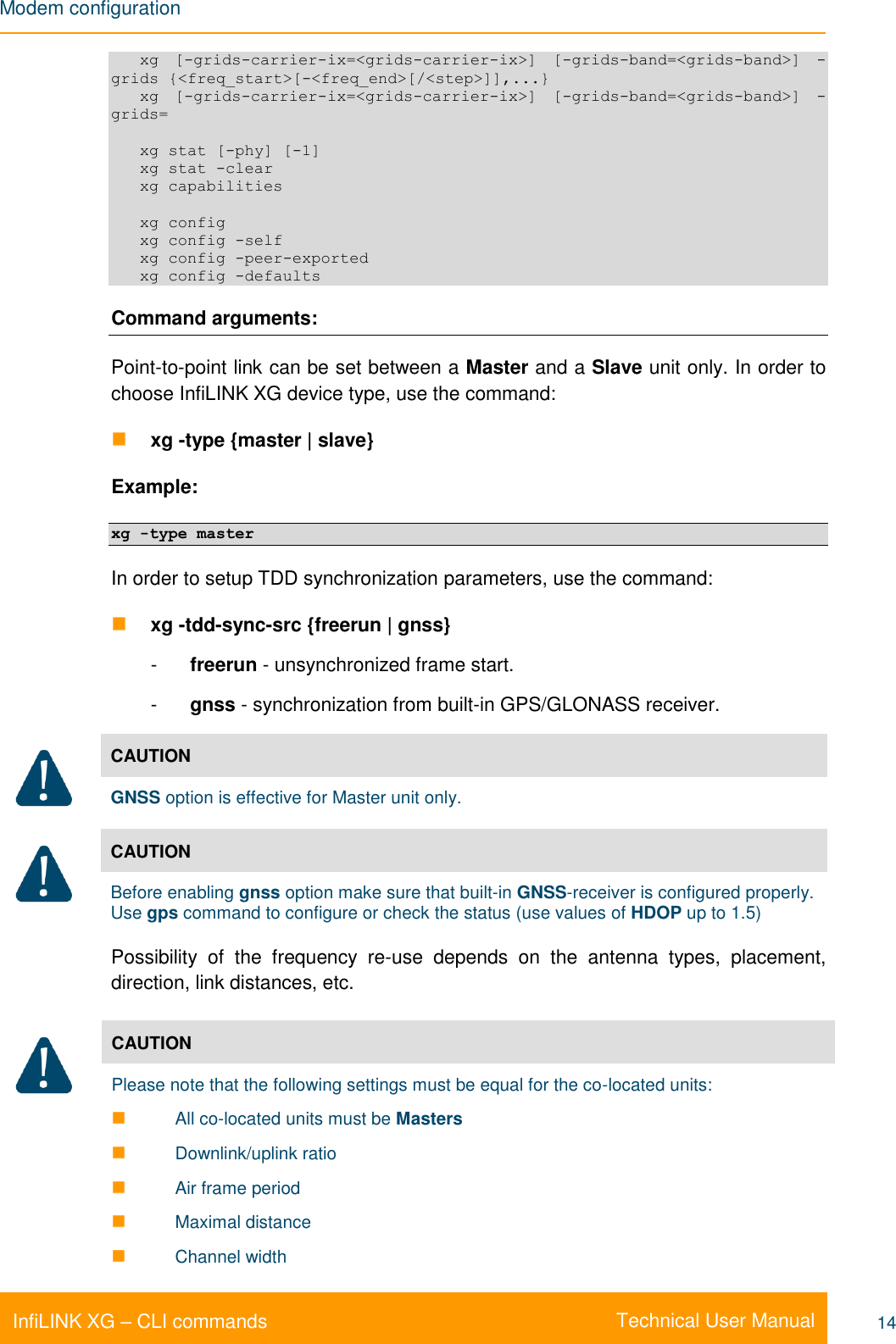 Modem configuration    Technical User Manual InfiLINK XG – CLI commands 14    xg  [-grids-carrier-ix=&lt;grids-carrier-ix&gt;]  [-grids-band=&lt;grids-band&gt;]  -grids {&lt;freq_start&gt;[-&lt;freq_end&gt;[/&lt;step&gt;]],...}    xg  [-grids-carrier-ix=&lt;grids-carrier-ix&gt;]  [-grids-band=&lt;grids-band&gt;]  -grids=     xg stat [-phy] [-1]    xg stat -clear    xg capabilities     xg config    xg config -self    xg config -peer-exported    xg config -defaults Command arguments: Point-to-point link can be set between a Master and a Slave unit only. In order to choose InfiLINK XG device type, use the command:  xg -type {master | slave} Example: xg -type master In order to setup TDD synchronization parameters, use the command:  xg -tdd-sync-src {freerun | gnss} -  freerun - unsynchronized frame start. -  gnss - synchronization from built-in GPS/GLONASS receiver.  CAUTION GNSS option is effective for Master unit only.  CAUTION Before enabling gnss option make sure that built-in GNSS-receiver is configured properly. Use gps command to configure or check the status (use values of HDOP up to 1.5) Possibility  of  the  frequency  re-use  depends  on  the  antenna  types,  placement, direction, link distances, etc.  CAUTION Please note that the following settings must be equal for the co-located units:  All co-located units must be Masters   Downlink/uplink ratio  Air frame period  Maximal distance  Channel width 