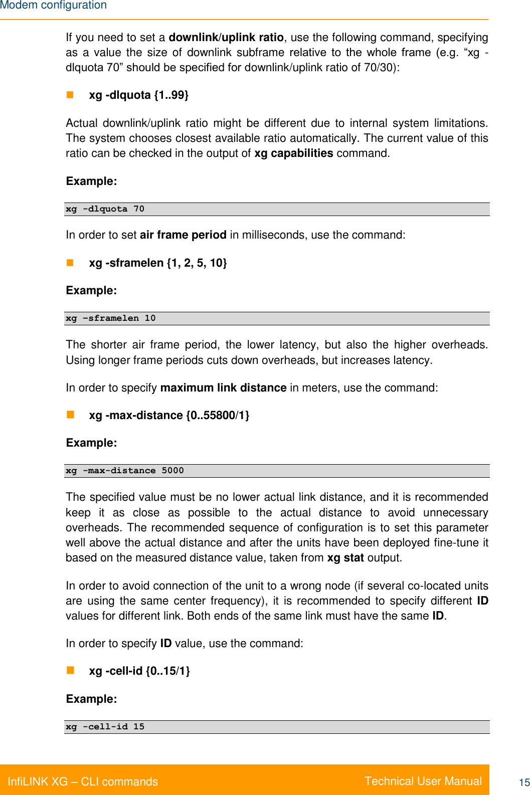 Modem configuration    Technical User Manual InfiLINK XG – CLI commands 15 If you need to set a downlink/uplink ratio, use the following command, specifying as a value the size of  downlink subframe relative  to  the  whole  frame  (e.g.  “xg  -dlquota 70” should be specified for downlink/uplink ratio of 70/30):  xg -dlquota {1..99}  Actual  downlink/uplink  ratio  might  be  different due  to  internal system  limitations. The system chooses closest available ratio automatically. The current value of this ratio can be checked in the output of xg capabilities command. Example: xg -dlquota 70 In order to set air frame period in milliseconds, use the command:  xg -sframelen {1, 2, 5, 10}  Example: xg –sframelen 10 The  shorter  air  frame  period,  the  lower  latency,  but  also  the  higher  overheads. Using longer frame periods cuts down overheads, but increases latency. In order to specify maximum link distance in meters, use the command:  xg -max-distance {0..55800/1} Example:  xg -max-distance 5000 The specified value must be no lower actual link distance, and it is recommended keep  it  as  close  as  possible  to  the  actual  distance  to  avoid  unnecessary overheads. The recommended sequence of configuration is to set this parameter well above the actual distance and after the units have been deployed fine-tune it based on the measured distance value, taken from xg stat output. In order to avoid connection of the unit to a wrong node (if several co-located units are  using the same  center frequency),  it is recommended  to specify different ID values for different link. Both ends of the same link must have the same ID. In order to specify ID value, use the command:  xg -cell-id {0..15/1} Example: xg -cell-id 15 