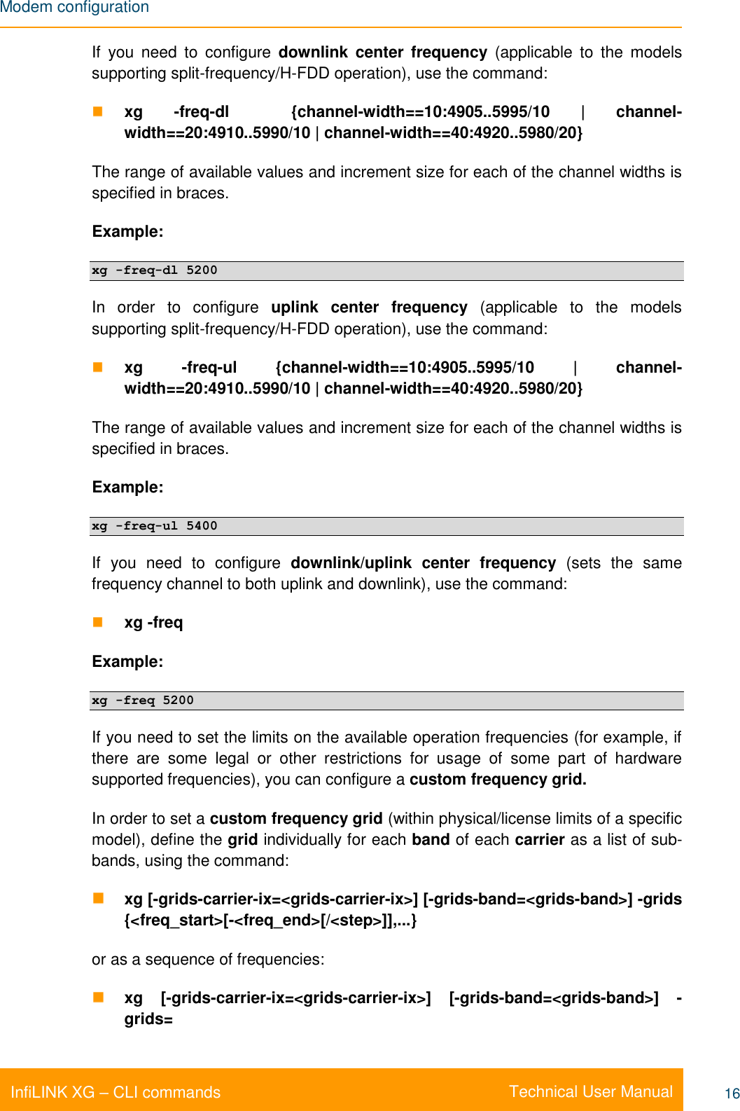 Modem configuration    Technical User Manual InfiLINK XG – CLI commands 16 If  you  need  to  configure  downlink  center  frequency  (applicable  to  the  models supporting split-frequency/H-FDD operation), use the command:  xg  -freq-dl    {channel-width==10:4905..5995/10  |  channel-width==20:4910..5990/10 | channel-width==40:4920..5980/20} The range of available values and increment size for each of the channel widths is specified in braces. Example:  xg -freq-dl 5200 In  order  to  configure  uplink  center  frequency  (applicable  to  the  models supporting split-frequency/H-FDD operation), use the command:  xg  -freq-ul  {channel-width==10:4905..5995/10  |  channel-width==20:4910..5990/10 | channel-width==40:4920..5980/20} The range of available values and increment size for each of the channel widths is specified in braces. Example: xg -freq-ul 5400 If  you  need  to  configure  downlink/uplink  center  frequency  (sets  the  same frequency channel to both uplink and downlink), use the command:  xg -freq  Example: xg -freq 5200 If you need to set the limits on the available operation frequencies (for example, if there  are  some  legal  or  other  restrictions  for  usage  of  some  part  of  hardware supported frequencies), you can configure a custom frequency grid. In order to set a custom frequency grid (within physical/license limits of a specific model), define the grid individually for each band of each carrier as a list of sub-bands, using the command:  xg [-grids-carrier-ix=&lt;grids-carrier-ix&gt;] [-grids-band=&lt;grids-band&gt;] -grids {&lt;freq_start&gt;[-&lt;freq_end&gt;[/&lt;step&gt;]],...} or as a sequence of frequencies:  xg  [-grids-carrier-ix=&lt;grids-carrier-ix&gt;]  [-grids-band=&lt;grids-band&gt;]  -grids= 