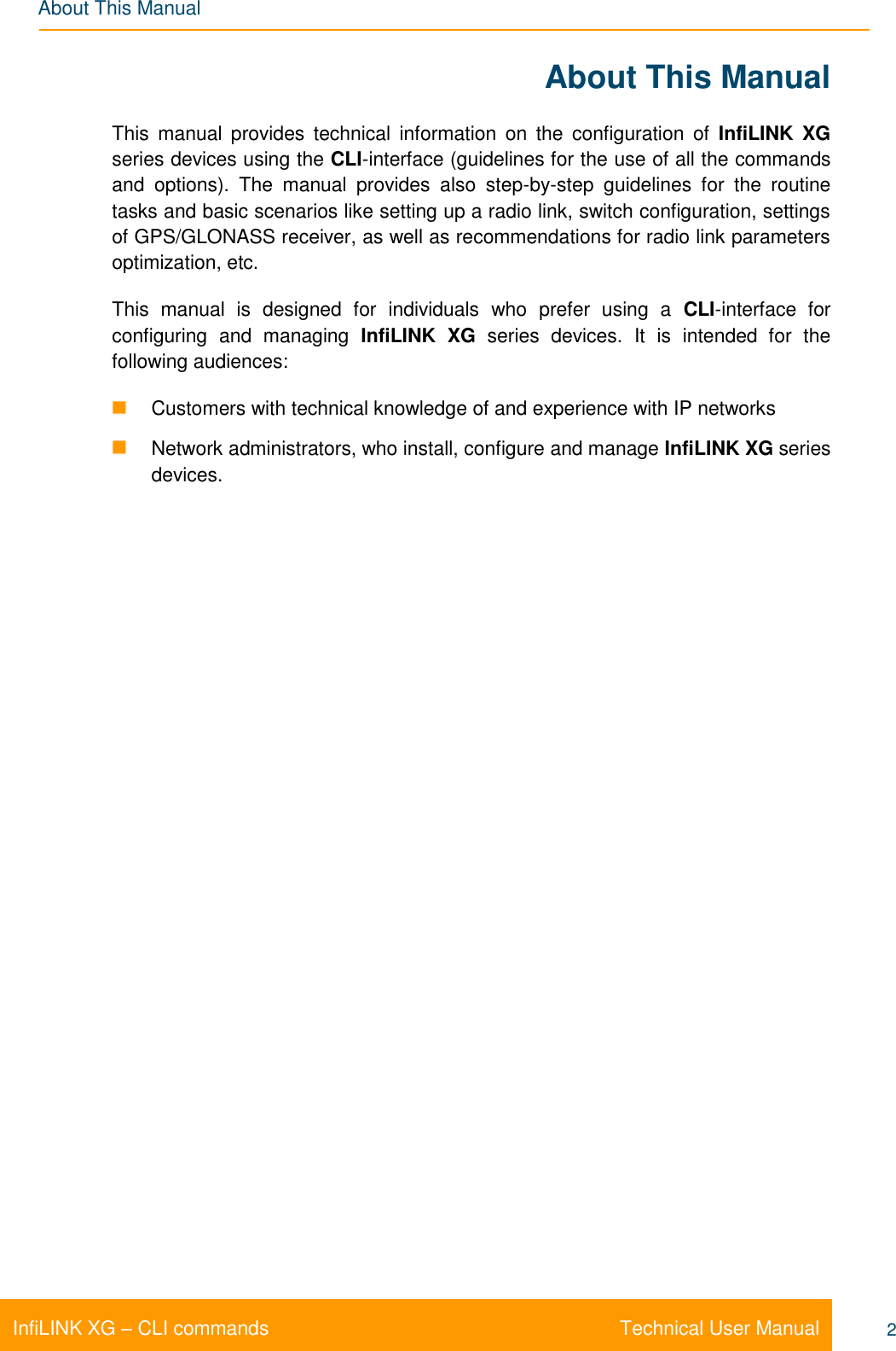   Technical User Manual InfiLINK XG – CLI commands 2 About This Manual About This Manual This  manual  provides  technical  information  on  the  configuration  of  InfiLINK  XG series devices using the CLI-interface (guidelines for the use of all the commands and  options).  The  manual  provides  also  step-by-step  guidelines  for  the  routine tasks and basic scenarios like setting up a radio link, switch configuration, settings of GPS/GLONASS receiver, as well as recommendations for radio link parameters optimization, etc. This  manual  is  designed  for  individuals  who  prefer  using  a  CLI-interface  for configuring  and  managing  InfiLINK  XG  series  devices.  It  is  intended  for  the following audiences:   Customers with technical knowledge of and experience with IP networks   Network administrators, who install, configure and manage InfiLINK XG series devices.  