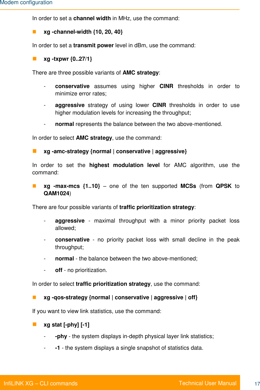 Modem configuration    Technical User Manual InfiLINK XG – CLI commands 17 In order to set a channel width in MHz, use the command:  xg -channel-width {10, 20, 40}  In order to set a transmit power level in dBm, use the command:  xg -txpwr {0..27/1} There are three possible variants of AMC strategy:  -  conservative  assumes  using  higher  CINR  thresholds  in  order  to minimize error rates;  -  aggressive  strategy  of  using  lower  CINR  thresholds  in  order  to  use higher modulation levels for increasing the throughput;  -  normal represents the balance between the two above-mentioned. In order to select AMC strategy, use the command:   xg -amc-strategy {normal | conservative | aggressive} In  order  to  set  the  highest  modulation  level  for  AMC  algorithm,  use  the command:   xg  -max-mcs  {1..10} –  one  of  the  ten  supported  MCSs  (from  QPSK  to QAM1024) There are four possible variants of traffic prioritization strategy:  -  aggressive  -  maximal  throughput  with  a  minor  priority  packet  loss allowed; -  conservative  -  no  priority  packet  loss  with  small  decline  in  the  peak throughput; -  normal - the balance between the two above-mentioned; -  off - no prioritization. In order to select traffic prioritization strategy, use the command:  xg -qos-strategy {normal | conservative | aggressive | off}  If you want to view link statistics, use the command:  xg stat [-phy] [-1] -  -phy - the system displays in-depth physical layer link statistics; -  -1 - the system displays a single snapshot of statistics data. 