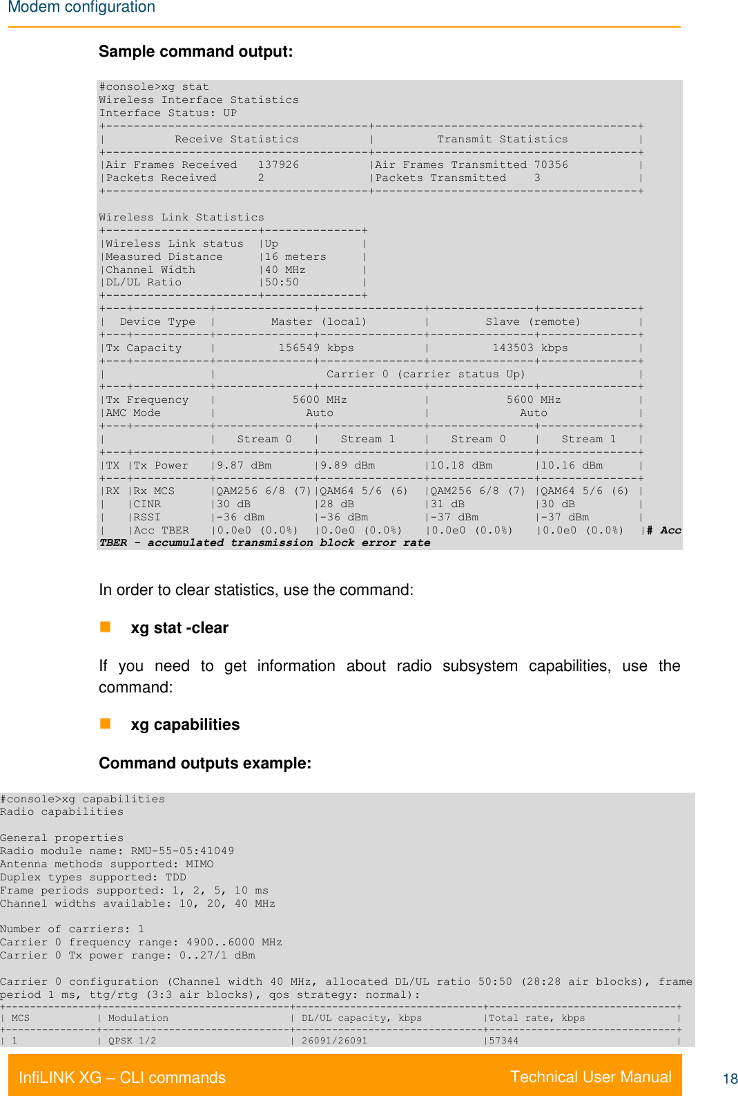 Modem configuration    Technical User Manual InfiLINK XG – CLI commands 18 Sample command output: #console&gt;xg stat Wireless Interface Statistics Interface Status: UP +--------------------------------------+--------------------------------------+ |          Receive Statistics          |         Transmit Statistics          | +--------------------------------------+--------------------------------------+ |Air Frames Received   137926          |Air Frames Transmitted 70356          | |Packets Received      2               |Packets Transmitted    3              | +--------------------------------------+--------------------------------------+  Wireless Link Statistics +----------------------+--------------+ |Wireless Link status  |Up            | |Measured Distance     |16 meters     | |Channel Width         |40 MHz        | |DL/UL Ratio           |50:50         | +----------------------+--------------+ +---+-----------+--------------+---------------+---------------+--------------+ |  Device Type  |        Master (local)        |        Slave (remote)        | +---+-----------+--------------+---------------+---------------+--------------+ |Tx Capacity    |         156549 kbps          |         143503 kbps          | +---+-----------+--------------+---------------+---------------+--------------+ |               |                Carrier 0 (carrier status Up)                | +---+-----------+--------------+---------------+---------------+--------------+ |Tx Frequency   |           5600 MHz           |           5600 MHz           | |AMC Mode       |             Auto             |             Auto             | +---+-----------+--------------+---------------+---------------+--------------+ |               |   Stream 0   |   Stream 1    |   Stream 0    |   Stream 1   | +---+-----------+--------------+---------------+---------------+--------------+ |TX |Tx Power   |9.87 dBm      |9.89 dBm       |10.18 dBm      |10.16 dBm     | +---+-----------+--------------+---------------+---------------+--------------+ |RX |Rx MCS     |QAM256 6/8 (7)|QAM64 5/6 (6)  |QAM256 6/8 (7) |QAM64 5/6 (6) | |   |CINR       |30 dB         |28 dB          |31 dB          |30 dB         | |   |RSSI       |-36 dBm       |-36 dBm        |-37 dBm        |-37 dBm       | |   |Acc TBER   |0.0e0 (0.0%)  |0.0e0 (0.0%)   |0.0e0 (0.0%)   |0.0e0 (0.0%)  |# Acc TBER - accumulated transmission block error rate  In order to clear statistics, use the command:  xg stat -clear If  you  need  to  get  information  about  radio  subsystem  capabilities,  use  the command:  xg capabilities Command outputs example: #console&gt;xg capabilities Radio capabilities  General properties Radio module name: RMU-55-05:41049 Antenna methods supported: MIMO Duplex types supported: TDD Frame periods supported: 1, 2, 5, 10 ms Channel widths available: 10, 20, 40 MHz  Number of carriers: 1 Carrier 0 frequency range: 4900..6000 MHz Carrier 0 Tx power range: 0..27/1 dBm  Carrier 0 configuration (Channel width 40 MHz, allocated DL/UL ratio 50:50 (28:28 air blocks), frame period 1 ms, ttg/rtg (3:3 air blocks), qos strategy: normal): +---------------+-------------------------------+-------------------------------+-------------------------------+ | MCS           | Modulation                    | DL/UL capacity, kbps          |Total rate, kbps               | +---------------+-------------------------------+-------------------------------+-------------------------------+ | 1             | QPSK 1/2                      | 26091/26091                   |57344                          | 