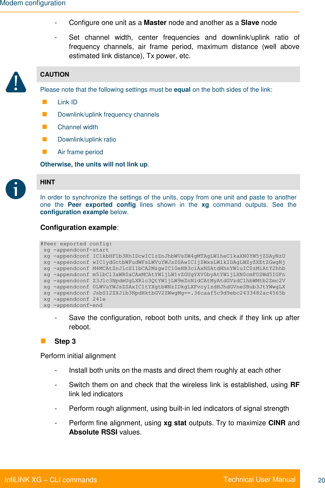 Modem configuration    Technical User Manual InfiLINK XG – CLI commands 20 -  Configure one unit as a Master node and another as a Slave node -  Set  channel  width,  center  frequencies  and  downlink/uplink  ratio  of frequency  channels,  air  frame  period,  maximum  distance  (well  above estimated link distance), Tx power, etc.  CAUTION Please note that the following settings must be equal on the both sides of the link:  Link ID  Downlink/uplink frequency channels  Channel width  Downlink/uplink ratio  Air frame period Otherwise, the units will not link up.   HINT In order to synchronize the settings of the units, copy from one unit and paste to another one the Peer  exported  config  lines  shown  in  the  xg  command  outputs.  See  the configuration example below. Configuration example: #Peer exported config:  xg -appendconf-start  xg -appendconf IC1kbHF1b3RhIDcwIC1zZnJhbWVsZW4gMTAgLW1heC1kaXN0YW5jZSAyNzU  xg -appendconf wIC1ydGctbWFudWFsLWVuYWJsZSAwIC1jZWxsLWlkIDAgLWZyZXEtZGwgNj  xg -appendconf M4MCAtZnJlcS11bCA2MzgwIC10eHB3ciAxNSAtdHhnYWluIC0zMiAtY2hhb  xg -appendconf m5lbC13aWR0aCAxMCAtYW1jLW1vZGUgYXV0byAtYW1jLXN0cmF0ZWd5IGFn  xg -appendconf Z3Jlc3NpdmUgLXRlc3QtYW1jLW9mZnNldCAtMyAtdGVzdC1hbWMtb2Zmc2V  xg -appendconf 0LWVuYWJsZSAxIC1tYXgtbWNzIDkgLXFvcy1zdHJhdGVneSBub3JtYWwgLX  xg -appendconf JsbS12ZXJib3NpdHktbGV2ZWwgMg==.36caaf5c9d9ebc2433482ac4565b  xg -appendconf 241e  xg -appendconf-end -  Save the configuration, reboot both units, and check if they link up after reboot.  Step 3 Perform initial alignment -  Install both units on the masts and direct them roughly at each other -  Switch them on and check that the wireless link is established, using RF link led indicators -  Perform rough alignment, using built-in led indicators of signal strength -  Perform fine alignment, using xg stat outputs. Try to maximize CINR and Absolute RSSI values.  