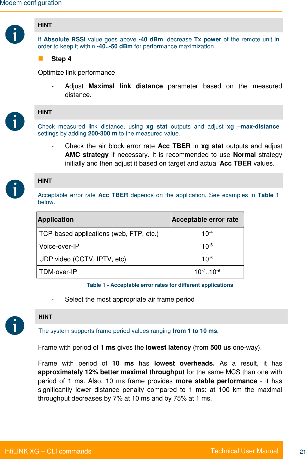 Modem configuration    Technical User Manual InfiLINK XG – CLI commands 21  HINT If Absolute RSSI value goes above -40 dBm, decrease Tx power of the remote unit in order to keep it within -40..-50 dBm for performance maximization.  Step 4 Optimize link performance -  Adjust  Maximal  link  distance  parameter  based  on  the  measured distance.  HINT Check  measured  link  distance,  using  xg  stat  outputs  and  adjust  xg  –max-distance settings by adding 200-300 m to the measured value. -  Check the air block error rate  Acc TBER in xg stat outputs and adjust AMC strategy if necessary. It is recommended to use  Normal strategy initially and then adjust it based on target and actual Acc TBER values.  HINT Acceptable error rate  Acc TBER depends on the application. See examples in Table 1 below.  Application Acceptable error rate TCP-based applications (web, FTP, etc.) 10-4 Voice-over-IP 10-5 UDP video (CCTV, IPTV, etc) 10-6 TDM-over-IP 10-7..10-9 Table 1 - Acceptable error rates for different applications -  Select the most appropriate air frame period  HINT The system supports frame period values ranging from 1 to 10 ms. Frame with period of 1 ms gives the lowest latency (from 500 us one-way).  Frame  with  period  of 10  ms  has  lowest  overheads.  As  a  result,  it  has approximately 12% better maximal throughput for the same MCS than one with period of  1  ms. Also, 10 ms frame provides  more stable performance  -  it  has significantly  lower  distance  penalty  compared  to  1  ms:  at  100  km  the  maximal throughput decreases by 7% at 10 ms and by 75% at 1 ms. 