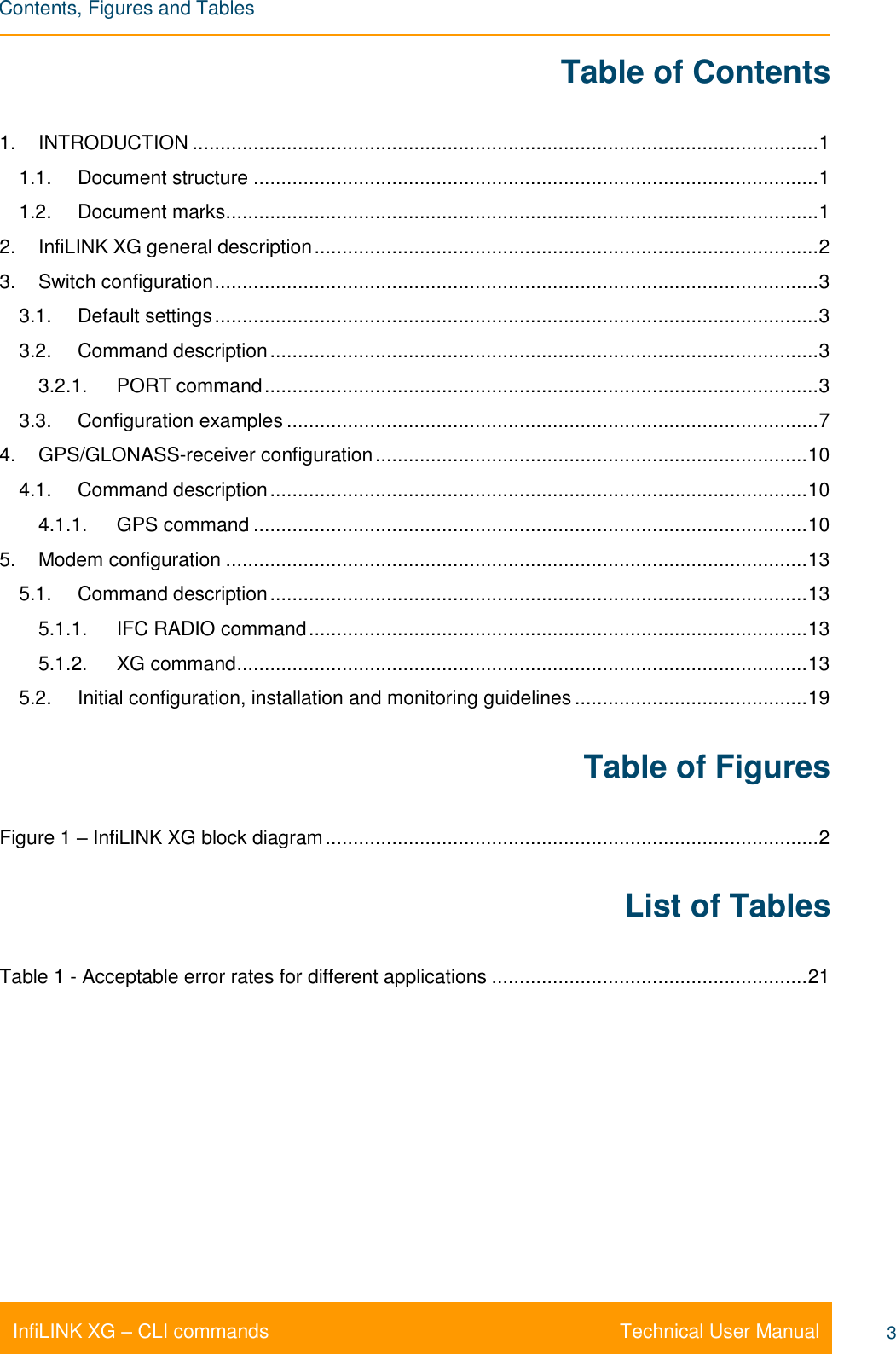    Contents, Figures and Tables Technical User Manual InfiLINK XG – CLI commands 3 Table of Contents 1. INTRODUCTION ................................................................................................................. 1 1.1. Document structure ...................................................................................................... 1 1.2. Document marks ........................................................................................................... 1 2. InfiLINK XG general description ........................................................................................... 2 3. Switch configuration ............................................................................................................. 3 3.1. Default settings ............................................................................................................. 3 3.2. Command description ................................................................................................... 3 3.2.1. PORT command .................................................................................................... 3 3.3. Configuration examples ................................................................................................ 7 4. GPS/GLONASS-receiver configuration .............................................................................. 10 4.1. Command description ................................................................................................. 10 4.1.1. GPS command .................................................................................................... 10 5. Modem configuration ......................................................................................................... 13 5.1. Command description ................................................................................................. 13 5.1.1. IFC RADIO command .......................................................................................... 13 5.1.2. XG command ....................................................................................................... 13 5.2. Initial configuration, installation and monitoring guidelines .......................................... 19 Table of Figures Figure 1 – InfiLINK XG block diagram ......................................................................................... 2 List of Tables Table 1 - Acceptable error rates for different applications ......................................................... 21 