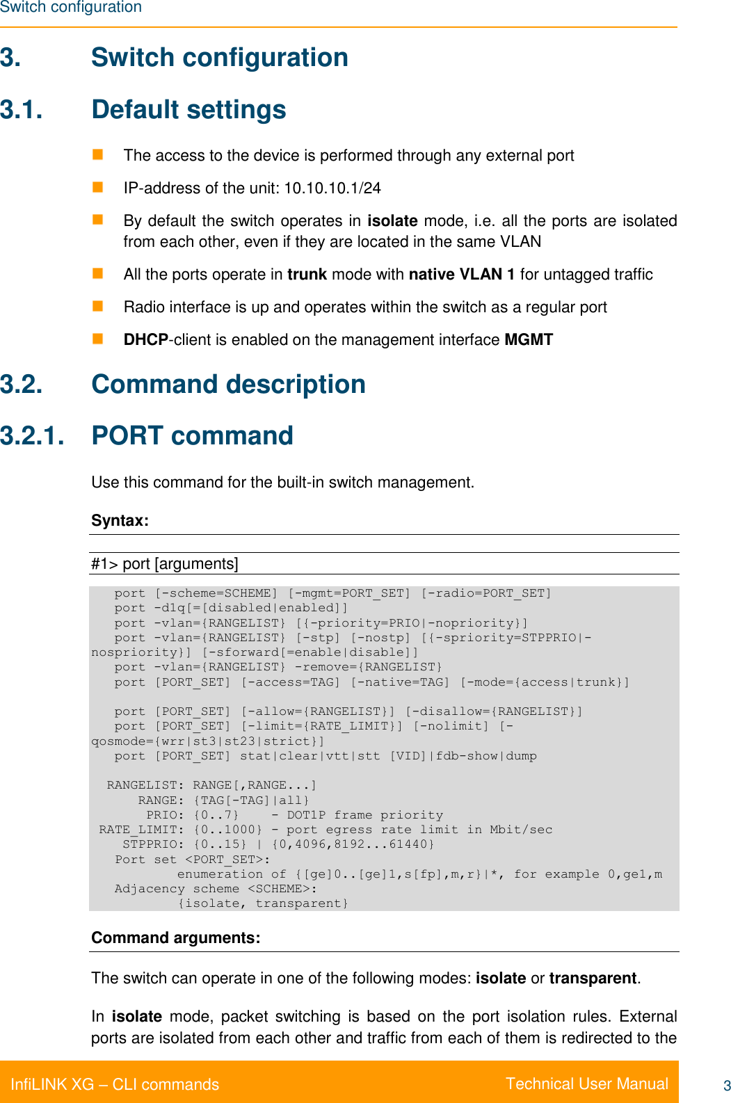 Switch configuration    Technical User Manual InfiLINK XG – CLI commands 3 3.  Switch configuration 3.1.  Default settings   The access to the device is performed through any external port  IP-address of the unit: 10.10.10.1/24   By default the switch operates in isolate mode, i.e. all the ports are isolated from each other, even if they are located in the same VLAN   All the ports operate in trunk mode with native VLAN 1 for untagged traffic   Radio interface is up and operates within the switch as a regular port  DHCP-client is enabled on the management interface MGMT 3.2.  Command description 3.2.1.  PORT command Use this command for the built-in switch management. Syntax:  #1&gt; port [arguments]    port [-scheme=SCHEME] [-mgmt=PORT_SET] [-radio=PORT_SET]    port -d1q[=[disabled|enabled]]    port -vlan={RANGELIST} [{-priority=PRIO|-nopriority}]    port -vlan={RANGELIST} [-stp] [-nostp] [{-spriority=STPPRIO|-nospriority}] [-sforward[=enable|disable]]    port -vlan={RANGELIST} -remove={RANGELIST}    port [PORT_SET] [-access=TAG] [-native=TAG] [-mode={access|trunk}]     port [PORT_SET] [-allow={RANGELIST}] [-disallow={RANGELIST}]    port [PORT_SET] [-limit={RATE_LIMIT}] [-nolimit] [-qosmode={wrr|st3|st23|strict}]    port [PORT_SET] stat|clear|vtt|stt [VID]|fdb-show|dump    RANGELIST: RANGE[,RANGE...]       RANGE: {TAG[-TAG]|all}        PRIO: {0..7}    - DOT1P frame priority  RATE_LIMIT: {0..1000} - port egress rate limit in Mbit/sec     STPPRIO: {0..15} | {0,4096,8192...61440}    Port set &lt;PORT_SET&gt;:            enumeration of {[ge]0..[ge]1,s[fp],m,r}|*, for example 0,ge1,m    Adjacency scheme &lt;SCHEME&gt;:            {isolate, transparent} Command arguments: The switch can operate in one of the following modes: isolate or transparent.  In  isolate  mode,  packet  switching  is  based  on  the  port  isolation  rules.  External ports are isolated from each other and traffic from each of them is redirected to the 