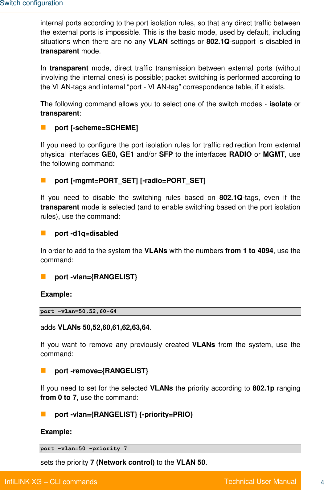 Switch configuration    Technical User Manual InfiLINK XG – CLI commands 4 internal ports according to the port isolation rules, so that any direct traffic between the external ports is impossible. This is the basic mode, used by default, including situations when there are no any VLAN settings or 802.1Q-support is disabled in transparent mode. In transparent mode,  direct  traffic  transmission  between  external  ports  (without involving the internal ones) is possible; packet switching is performed according to the VLAN-tags and internal “port - VLAN-tag” correspondence table, if it exists. The following command allows you to select one of the switch modes - isolate or transparent:  port [-scheme=SCHEME]  If you need to configure the port isolation rules for traffic redirection from external physical interfaces GE0, GE1 and/or SFP to the interfaces RADIO or MGMT, use the following command:  port [-mgmt=PORT_SET] [-radio=PORT_SET] If  you  need  to  disable  the  switching  rules  based  on  802.1Q-tags,  even  if  the transparent mode is selected (and to enable switching based on the port isolation rules), use the command:  port -d1q=disabled In order to add to the system the VLANs with the numbers from 1 to 4094, use the command:  port -vlan={RANGELIST} Example: port -vlan=50,52,60-64 adds VLANs 50,52,60,61,62,63,64. If  you  want  to  remove any  previously  created  VLANs  from  the  system,  use  the command:  port -remove={RANGELIST} If you need to set for the selected VLANs the priority according to 802.1p ranging from 0 to 7, use the command:  port -vlan={RANGELIST} {-priority=PRIO} Example: port -vlan=50 -priority 7 sets the priority 7 (Network control) to the VLAN 50. 