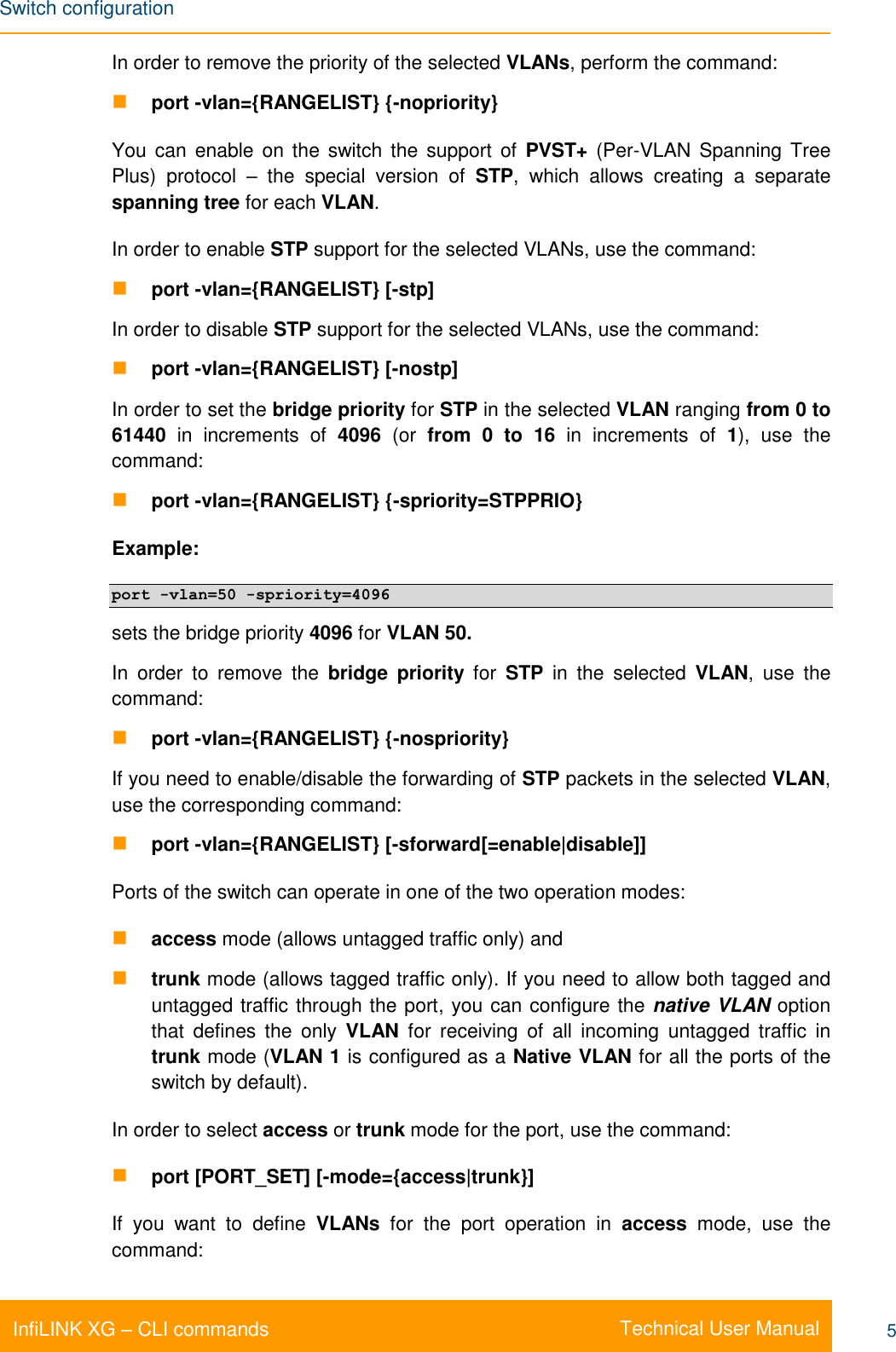 Switch configuration    Technical User Manual InfiLINK XG – CLI commands 5 In order to remove the priority of the selected VLANs, perform the command:  port -vlan={RANGELIST} {-nopriority}  You can enable on  the  switch the support of  PVST+  (Per-VLAN  Spanning Tree Plus)  protocol  –  the  special  version  of  STP,  which  allows  creating  a  separate spanning tree for each VLAN. In order to enable STP support for the selected VLANs, use the command:  port -vlan={RANGELIST} [-stp] In order to disable STP support for the selected VLANs, use the command:  port -vlan={RANGELIST} [-nostp] In order to set the bridge priority for STP in the selected VLAN ranging from 0 to 61440  in  increments  of  4096  (or  from  0  to  16  in  increments  of  1),  use  the command:  port -vlan={RANGELIST} {-spriority=STPPRIO} Example: port -vlan=50 -spriority=4096 sets the bridge priority 4096 for VLAN 50. In  order  to  remove  the  bridge  priority  for  STP  in  the  selected  VLAN,  use  the command:  port -vlan={RANGELIST} {-nospriority} If you need to enable/disable the forwarding of STP packets in the selected VLAN, use the corresponding command:  port -vlan={RANGELIST} [-sforward[=enable|disable]] Ports of the switch can operate in one of the two operation modes:   access mode (allows untagged traffic only) and   trunk mode (allows tagged traffic only). If you need to allow both tagged and untagged traffic through the port, you can configure the native VLAN option that  defines  the  only  VLAN  for  receiving  of  all  incoming  untagged  traffic  in trunk mode (VLAN 1 is configured as a Native VLAN for all the ports of the switch by default). In order to select access or trunk mode for the port, use the command:  port [PORT_SET] [-mode={access|trunk}] If  you  want  to  define  VLANs  for  the  port  operation  in  access  mode,  use  the command: 