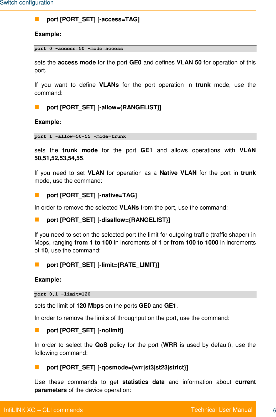 Switch configuration    Technical User Manual InfiLINK XG – CLI commands 6  port [PORT_SET] [-access=TAG] Example: port 0 -access=50 -mode=access sets the access mode for the port GE0 and defines VLAN 50 for operation of this port. If  you  want  to  define  VLANs  for  the  port  operation  in  trunk  mode,  use  the command:  port [PORT_SET] [-allow={RANGELIST}]  Example: port 1 -allow=50-55 -mode=trunk sets  the  trunk  mode  for  the  port  GE1  and  allows  operations  with  VLAN 50,51,52,53,54,55. If  you  need  to  set  VLAN  for  operation  as  a  Native  VLAN  for  the  port  in  trunk mode, use the command:  port [PORT_SET] [-native=TAG]  In order to remove the selected VLANs from the port, use the command:  port [PORT_SET] [-disallow={RANGELIST}] If you need to set on the selected port the limit for outgoing traffic (traffic shaper) in Mbps, ranging from 1 to 100 in increments of 1 or from 100 to 1000 in increments of 10, use the command:  port [PORT_SET] [-limit={RATE_LIMIT}]  Example: port 0,1 -limit=120 sets the limit of 120 Mbps on the ports GE0 and GE1. In order to remove the limits of throughput on the port, use the command:  port [PORT_SET] [-nolimit]  In order to select the QoS policy for the port (WRR is used by default), use the following command:  port [PORT_SET] [-qosmode={wrr|st3|st23|strict}] Use  these  commands  to  get  statistics  data  and  information  about  current parameters of the device operation: 