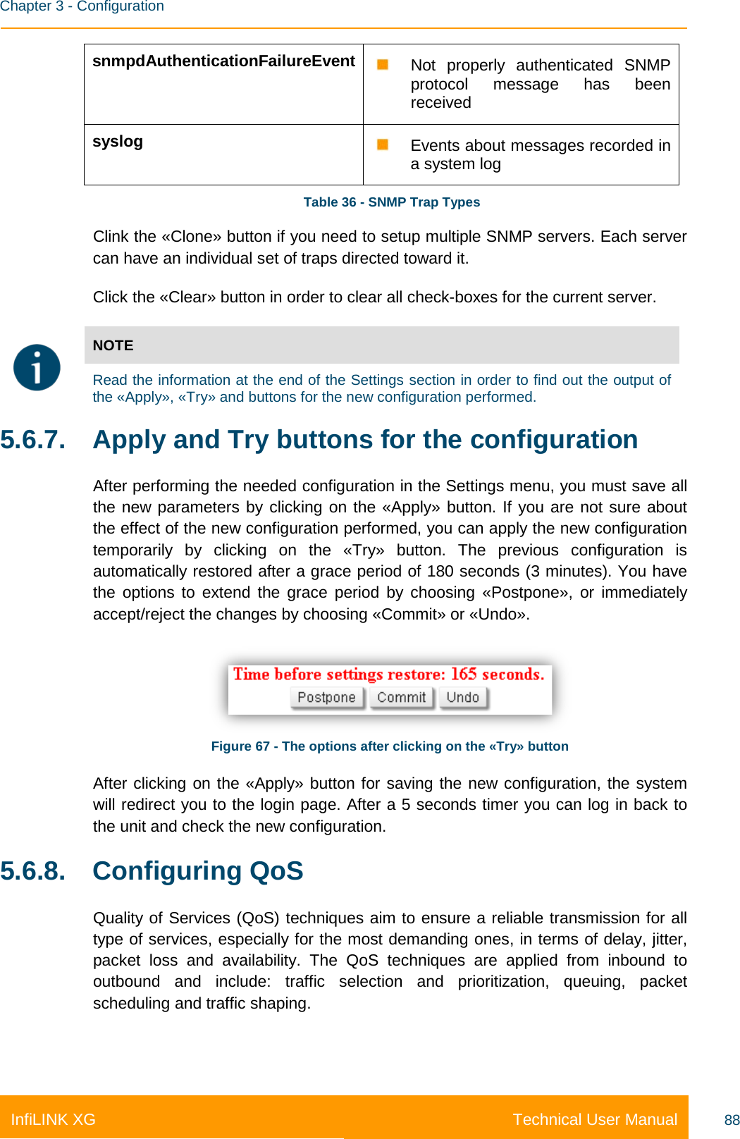    Chapter 3 - Configuration Technical User Manual InfiLINK XG 88 snmpdAuthenticationFailureEvent  Not properly authenticated SNMP protocol message has been received syslog  Events about messages recorded in a system log  Table 36 - SNMP Trap Types Clink the «Clone» button if you need to setup multiple SNMP servers. Each server can have an individual set of traps directed toward it. Click the «Clear» button in order to clear all check-boxes for the current server.  NOTE  Read the information at the end of the Settings section in order to find out the output of the «Apply», «Try» and buttons for the new configuration performed. 5.6.7.  Apply and Try buttons for the configuration After performing the needed configuration in the Settings menu, you must save all the new parameters by clicking on the «Apply» button. If you are not sure about the effect of the new configuration performed, you can apply the new configuration temporarily by clicking on the «Try» button. The previous configuration is automatically restored after a grace period of 180 seconds (3 minutes). You have the options to extend the grace period by choosing «Postpone», or immediately accept/reject the changes by choosing «Commit» or «Undo».  Figure 67 - The options after clicking on the «Try» button After clicking on the «Apply» button for saving the new configuration, the system will redirect you to the login page. After a 5 seconds timer you can log in back to the unit and check the new configuration. 5.6.8. Configuring QoS Quality of Services (QoS) techniques aim to ensure a reliable transmission for all type of services, especially for the most demanding ones, in terms of delay, jitter, packet loss and availability. The QoS techniques are applied from inbound to outbound and include: traffic selection and prioritization, queuing, packet scheduling and traffic shaping. 